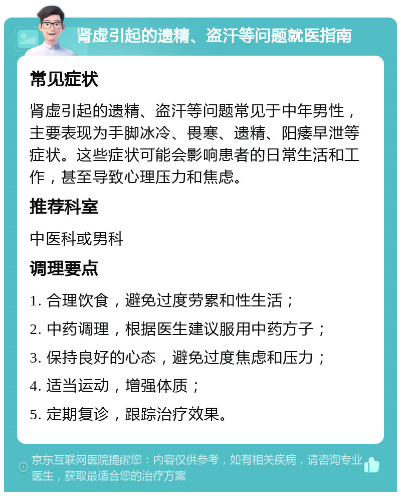 肾虚引起的遗精、盗汗等问题就医指南 常见症状 肾虚引起的遗精、盗汗等问题常见于中年男性，主要表现为手脚冰冷、畏寒、遗精、阳痿早泄等症状。这些症状可能会影响患者的日常生活和工作，甚至导致心理压力和焦虑。 推荐科室 中医科或男科 调理要点 1. 合理饮食，避免过度劳累和性生活； 2. 中药调理，根据医生建议服用中药方子； 3. 保持良好的心态，避免过度焦虑和压力； 4. 适当运动，增强体质； 5. 定期复诊，跟踪治疗效果。