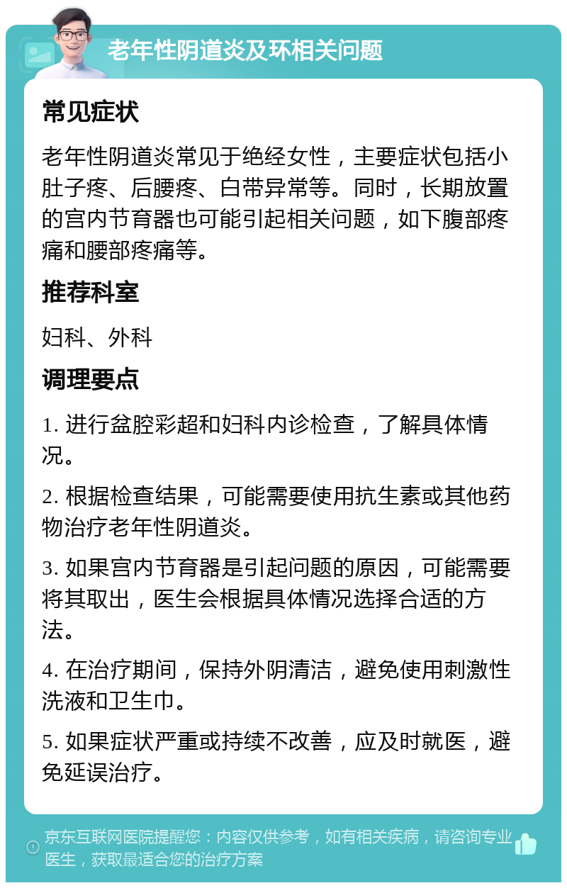 老年性阴道炎及环相关问题 常见症状 老年性阴道炎常见于绝经女性，主要症状包括小肚子疼、后腰疼、白带异常等。同时，长期放置的宫内节育器也可能引起相关问题，如下腹部疼痛和腰部疼痛等。 推荐科室 妇科、外科 调理要点 1. 进行盆腔彩超和妇科内诊检查，了解具体情况。 2. 根据检查结果，可能需要使用抗生素或其他药物治疗老年性阴道炎。 3. 如果宫内节育器是引起问题的原因，可能需要将其取出，医生会根据具体情况选择合适的方法。 4. 在治疗期间，保持外阴清洁，避免使用刺激性洗液和卫生巾。 5. 如果症状严重或持续不改善，应及时就医，避免延误治疗。