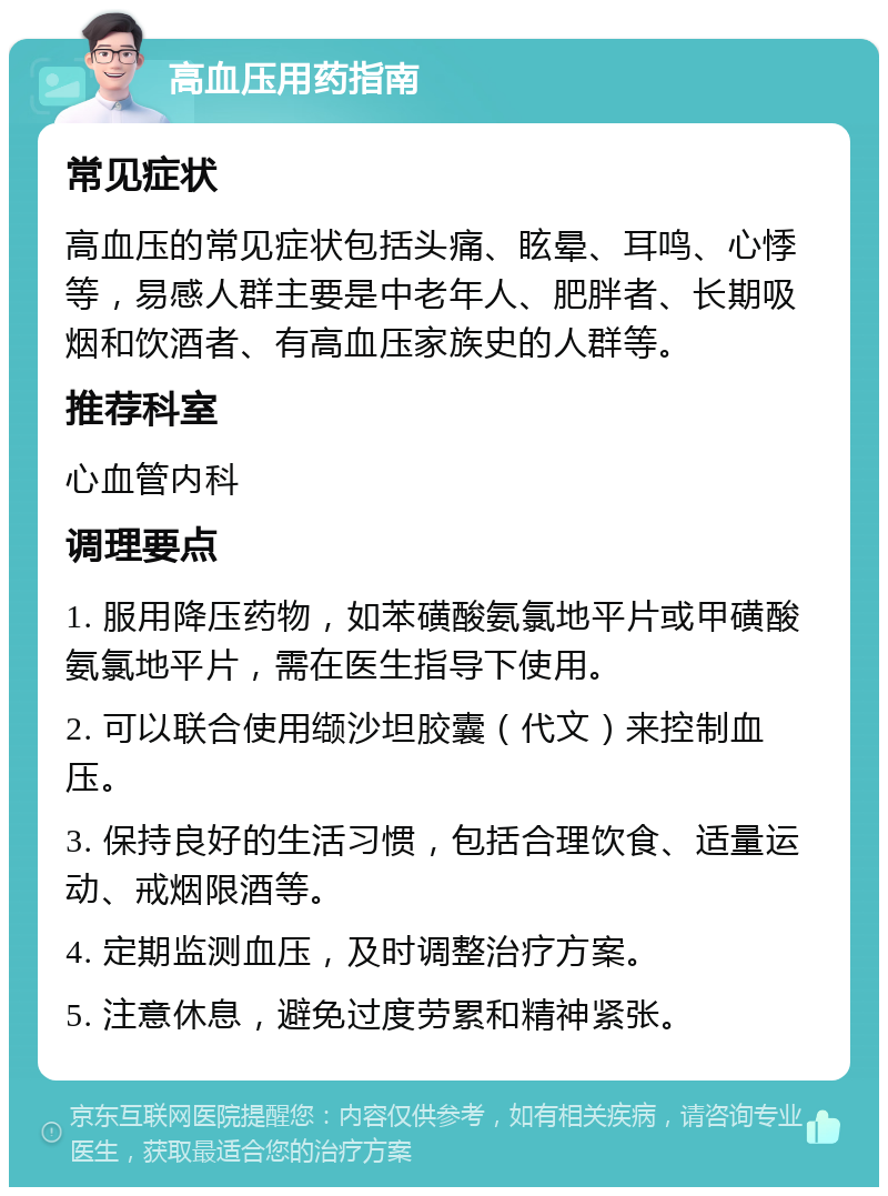 高血压用药指南 常见症状 高血压的常见症状包括头痛、眩晕、耳鸣、心悸等，易感人群主要是中老年人、肥胖者、长期吸烟和饮酒者、有高血压家族史的人群等。 推荐科室 心血管内科 调理要点 1. 服用降压药物，如苯磺酸氨氯地平片或甲磺酸氨氯地平片，需在医生指导下使用。 2. 可以联合使用缬沙坦胶囊（代文）来控制血压。 3. 保持良好的生活习惯，包括合理饮食、适量运动、戒烟限酒等。 4. 定期监测血压，及时调整治疗方案。 5. 注意休息，避免过度劳累和精神紧张。