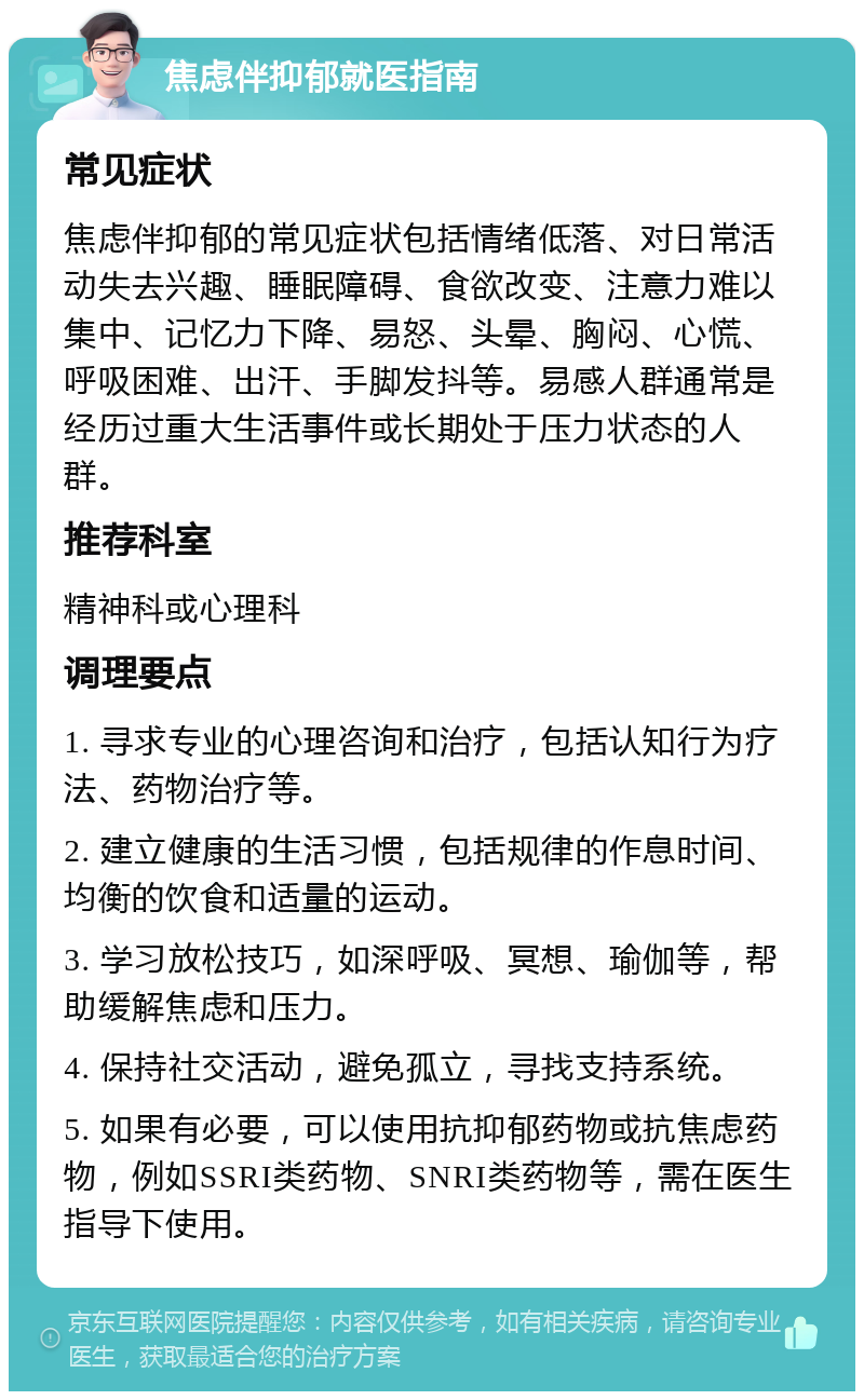 焦虑伴抑郁就医指南 常见症状 焦虑伴抑郁的常见症状包括情绪低落、对日常活动失去兴趣、睡眠障碍、食欲改变、注意力难以集中、记忆力下降、易怒、头晕、胸闷、心慌、呼吸困难、出汗、手脚发抖等。易感人群通常是经历过重大生活事件或长期处于压力状态的人群。 推荐科室 精神科或心理科 调理要点 1. 寻求专业的心理咨询和治疗，包括认知行为疗法、药物治疗等。 2. 建立健康的生活习惯，包括规律的作息时间、均衡的饮食和适量的运动。 3. 学习放松技巧，如深呼吸、冥想、瑜伽等，帮助缓解焦虑和压力。 4. 保持社交活动，避免孤立，寻找支持系统。 5. 如果有必要，可以使用抗抑郁药物或抗焦虑药物，例如SSRI类药物、SNRI类药物等，需在医生指导下使用。