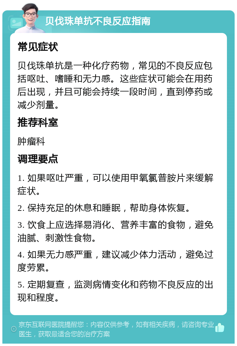 贝伐珠单抗不良反应指南 常见症状 贝伐珠单抗是一种化疗药物，常见的不良反应包括呕吐、嗜睡和无力感。这些症状可能会在用药后出现，并且可能会持续一段时间，直到停药或减少剂量。 推荐科室 肿瘤科 调理要点 1. 如果呕吐严重，可以使用甲氧氯普胺片来缓解症状。 2. 保持充足的休息和睡眠，帮助身体恢复。 3. 饮食上应选择易消化、营养丰富的食物，避免油腻、刺激性食物。 4. 如果无力感严重，建议减少体力活动，避免过度劳累。 5. 定期复查，监测病情变化和药物不良反应的出现和程度。