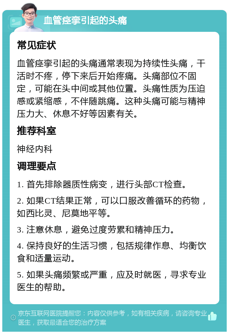 血管痉挛引起的头痛 常见症状 血管痉挛引起的头痛通常表现为持续性头痛，干活时不疼，停下来后开始疼痛。头痛部位不固定，可能在头中间或其他位置。头痛性质为压迫感或紧缩感，不伴随跳痛。这种头痛可能与精神压力大、休息不好等因素有关。 推荐科室 神经内科 调理要点 1. 首先排除器质性病变，进行头部CT检查。 2. 如果CT结果正常，可以口服改善循环的药物，如西比灵、尼莫地平等。 3. 注意休息，避免过度劳累和精神压力。 4. 保持良好的生活习惯，包括规律作息、均衡饮食和适量运动。 5. 如果头痛频繁或严重，应及时就医，寻求专业医生的帮助。