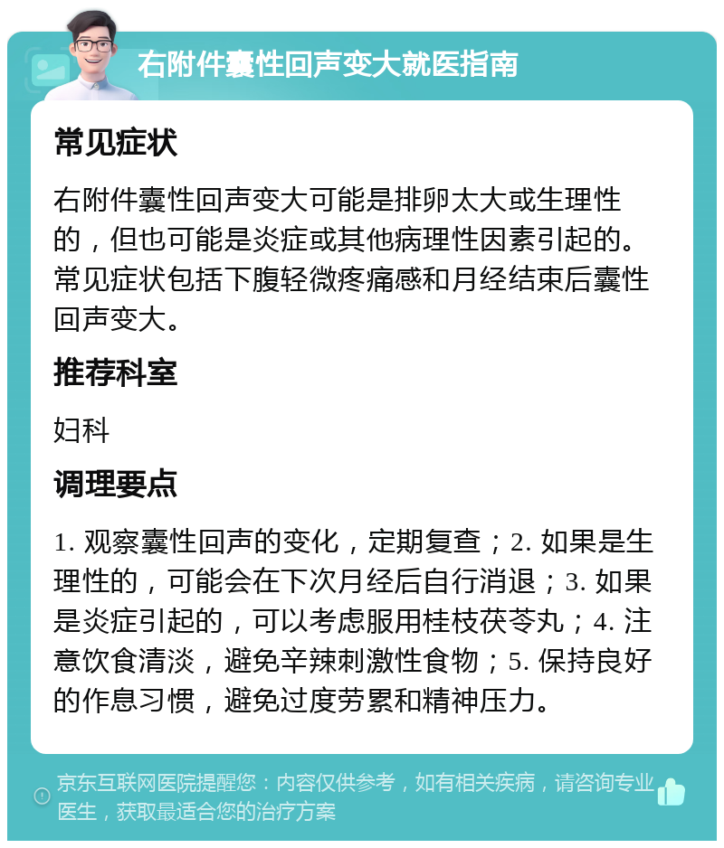 右附件囊性回声变大就医指南 常见症状 右附件囊性回声变大可能是排卵太大或生理性的，但也可能是炎症或其他病理性因素引起的。常见症状包括下腹轻微疼痛感和月经结束后囊性回声变大。 推荐科室 妇科 调理要点 1. 观察囊性回声的变化，定期复查；2. 如果是生理性的，可能会在下次月经后自行消退；3. 如果是炎症引起的，可以考虑服用桂枝茯苓丸；4. 注意饮食清淡，避免辛辣刺激性食物；5. 保持良好的作息习惯，避免过度劳累和精神压力。