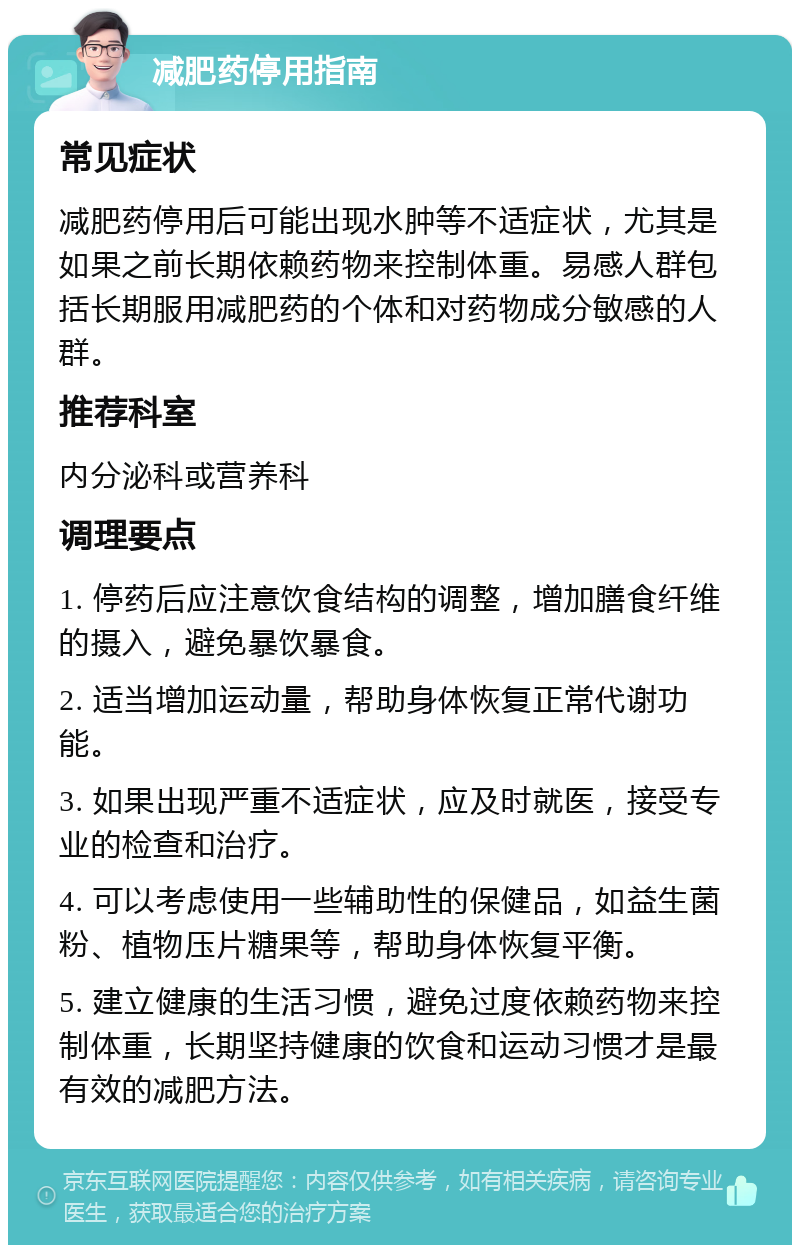 减肥药停用指南 常见症状 减肥药停用后可能出现水肿等不适症状，尤其是如果之前长期依赖药物来控制体重。易感人群包括长期服用减肥药的个体和对药物成分敏感的人群。 推荐科室 内分泌科或营养科 调理要点 1. 停药后应注意饮食结构的调整，增加膳食纤维的摄入，避免暴饮暴食。 2. 适当增加运动量，帮助身体恢复正常代谢功能。 3. 如果出现严重不适症状，应及时就医，接受专业的检查和治疗。 4. 可以考虑使用一些辅助性的保健品，如益生菌粉、植物压片糖果等，帮助身体恢复平衡。 5. 建立健康的生活习惯，避免过度依赖药物来控制体重，长期坚持健康的饮食和运动习惯才是最有效的减肥方法。