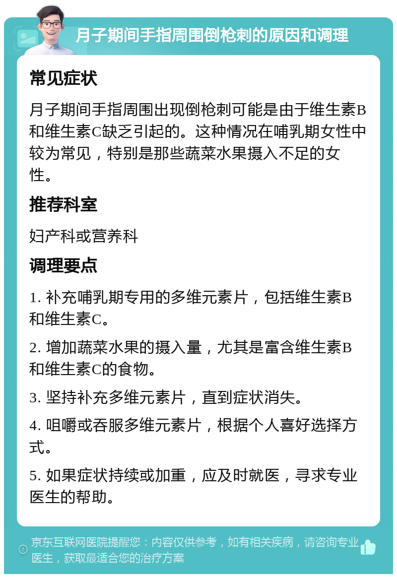 月子期间手指周围倒枪刺的原因和调理 常见症状 月子期间手指周围出现倒枪刺可能是由于维生素B和维生素C缺乏引起的。这种情况在哺乳期女性中较为常见，特别是那些蔬菜水果摄入不足的女性。 推荐科室 妇产科或营养科 调理要点 1. 补充哺乳期专用的多维元素片，包括维生素B和维生素C。 2. 增加蔬菜水果的摄入量，尤其是富含维生素B和维生素C的食物。 3. 坚持补充多维元素片，直到症状消失。 4. 咀嚼或吞服多维元素片，根据个人喜好选择方式。 5. 如果症状持续或加重，应及时就医，寻求专业医生的帮助。