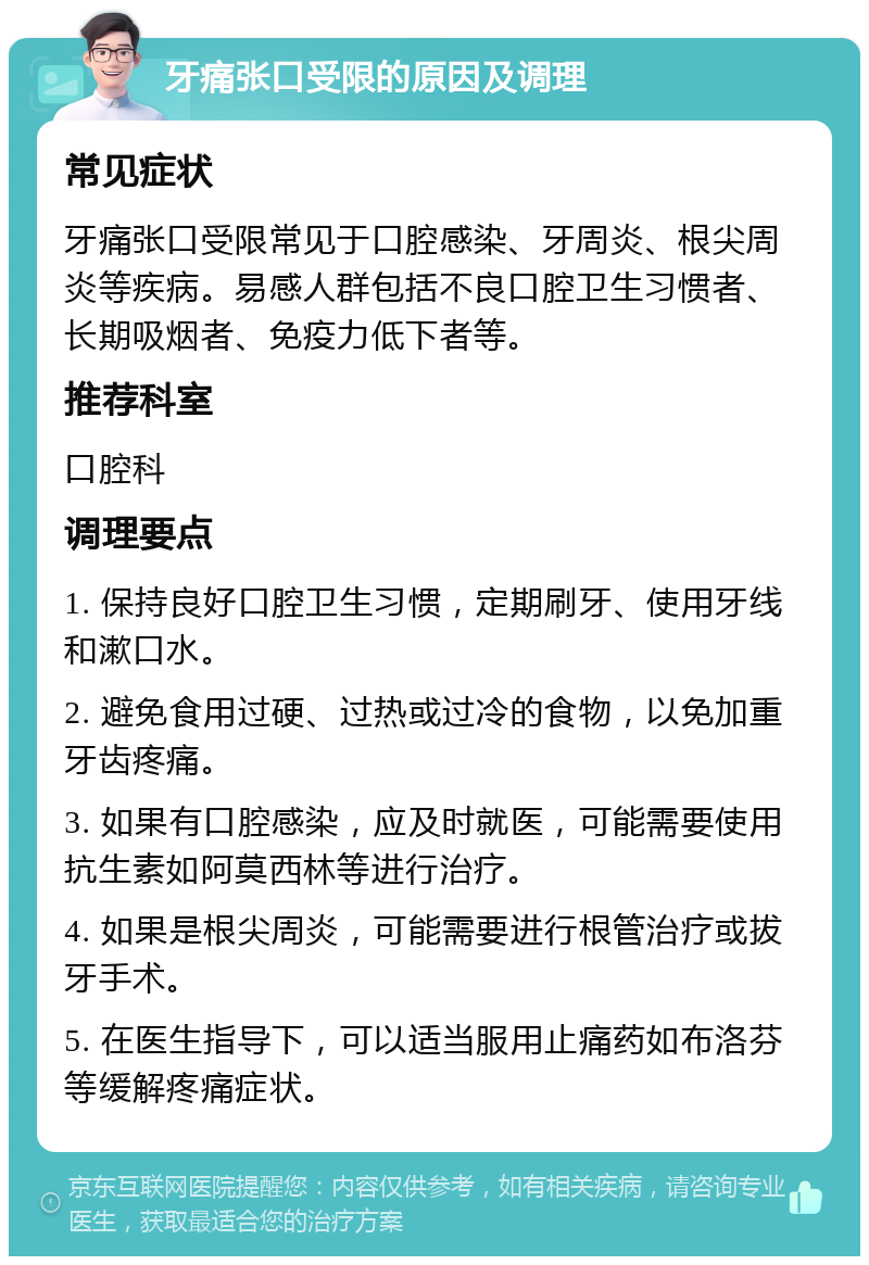 牙痛张口受限的原因及调理 常见症状 牙痛张口受限常见于口腔感染、牙周炎、根尖周炎等疾病。易感人群包括不良口腔卫生习惯者、长期吸烟者、免疫力低下者等。 推荐科室 口腔科 调理要点 1. 保持良好口腔卫生习惯，定期刷牙、使用牙线和漱口水。 2. 避免食用过硬、过热或过冷的食物，以免加重牙齿疼痛。 3. 如果有口腔感染，应及时就医，可能需要使用抗生素如阿莫西林等进行治疗。 4. 如果是根尖周炎，可能需要进行根管治疗或拔牙手术。 5. 在医生指导下，可以适当服用止痛药如布洛芬等缓解疼痛症状。