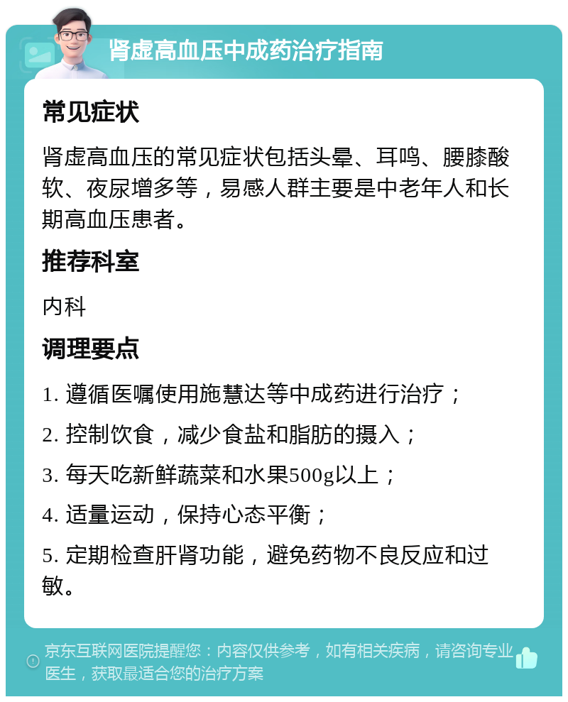 肾虚高血压中成药治疗指南 常见症状 肾虚高血压的常见症状包括头晕、耳鸣、腰膝酸软、夜尿增多等，易感人群主要是中老年人和长期高血压患者。 推荐科室 内科 调理要点 1. 遵循医嘱使用施慧达等中成药进行治疗； 2. 控制饮食，减少食盐和脂肪的摄入； 3. 每天吃新鲜蔬菜和水果500g以上； 4. 适量运动，保持心态平衡； 5. 定期检查肝肾功能，避免药物不良反应和过敏。