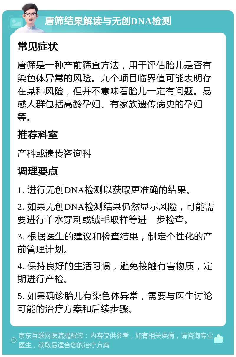 唐筛结果解读与无创DNA检测 常见症状 唐筛是一种产前筛查方法，用于评估胎儿是否有染色体异常的风险。九个项目临界值可能表明存在某种风险，但并不意味着胎儿一定有问题。易感人群包括高龄孕妇、有家族遗传病史的孕妇等。 推荐科室 产科或遗传咨询科 调理要点 1. 进行无创DNA检测以获取更准确的结果。 2. 如果无创DNA检测结果仍然显示风险，可能需要进行羊水穿刺或绒毛取样等进一步检查。 3. 根据医生的建议和检查结果，制定个性化的产前管理计划。 4. 保持良好的生活习惯，避免接触有害物质，定期进行产检。 5. 如果确诊胎儿有染色体异常，需要与医生讨论可能的治疗方案和后续步骤。