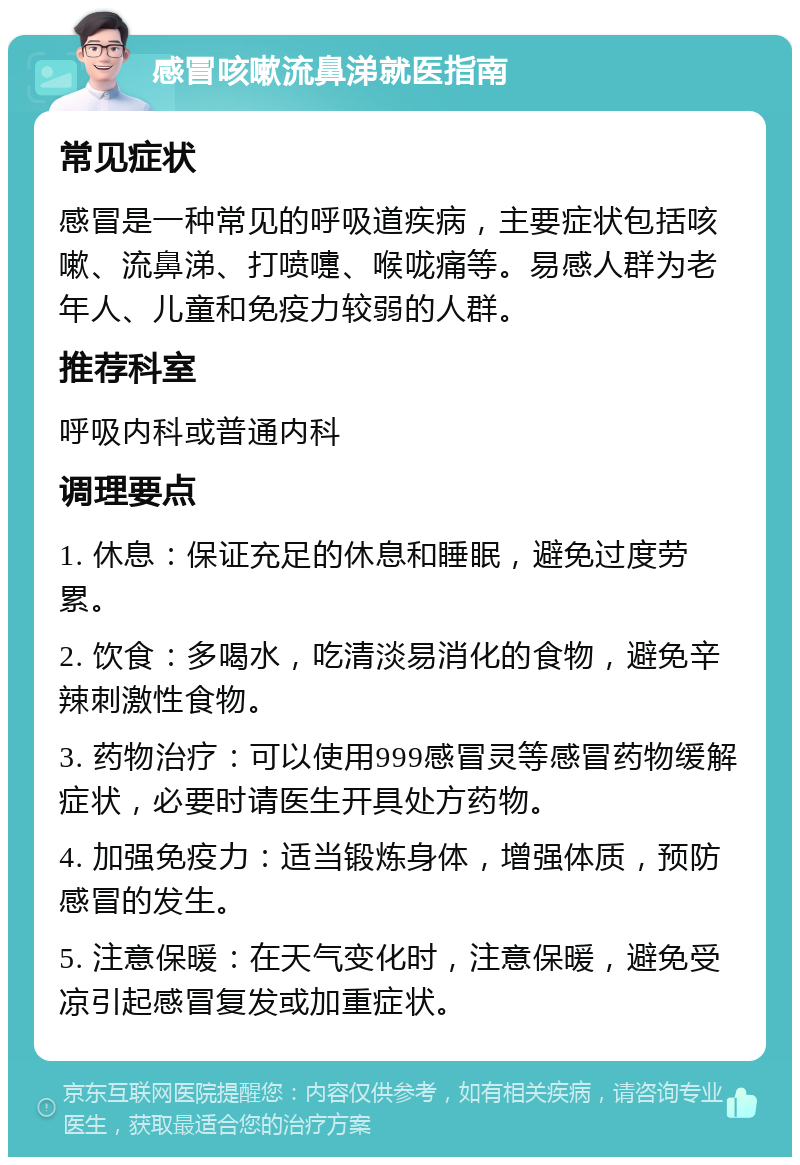 感冒咳嗽流鼻涕就医指南 常见症状 感冒是一种常见的呼吸道疾病，主要症状包括咳嗽、流鼻涕、打喷嚏、喉咙痛等。易感人群为老年人、儿童和免疫力较弱的人群。 推荐科室 呼吸内科或普通内科 调理要点 1. 休息：保证充足的休息和睡眠，避免过度劳累。 2. 饮食：多喝水，吃清淡易消化的食物，避免辛辣刺激性食物。 3. 药物治疗：可以使用999感冒灵等感冒药物缓解症状，必要时请医生开具处方药物。 4. 加强免疫力：适当锻炼身体，增强体质，预防感冒的发生。 5. 注意保暖：在天气变化时，注意保暖，避免受凉引起感冒复发或加重症状。