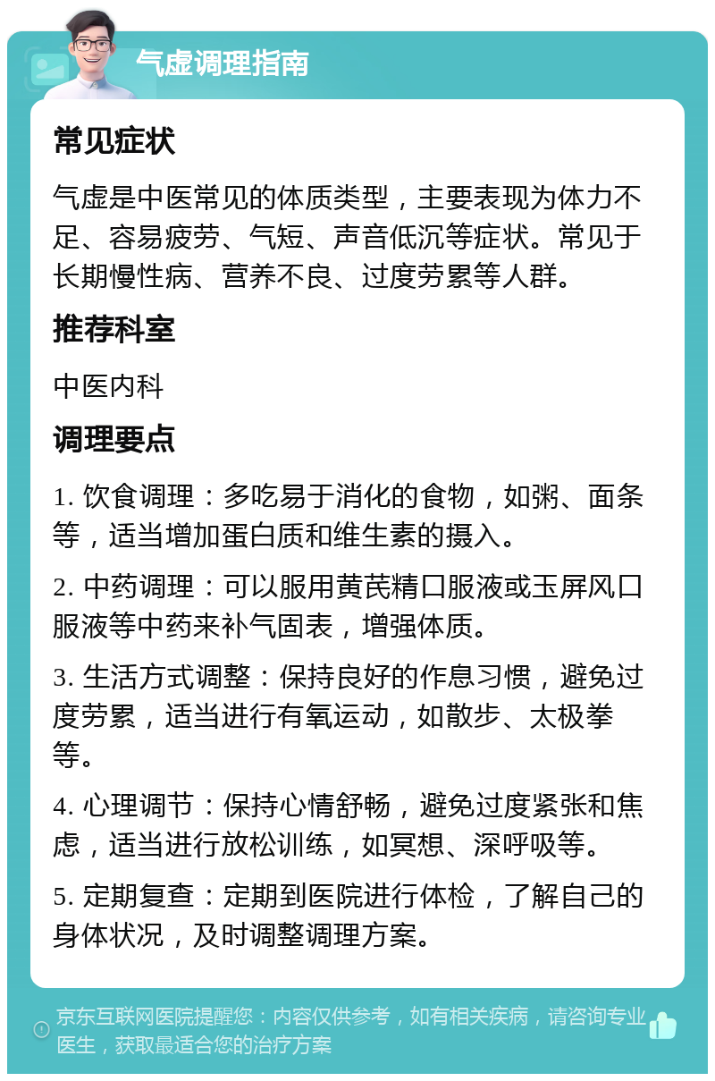 气虚调理指南 常见症状 气虚是中医常见的体质类型，主要表现为体力不足、容易疲劳、气短、声音低沉等症状。常见于长期慢性病、营养不良、过度劳累等人群。 推荐科室 中医内科 调理要点 1. 饮食调理：多吃易于消化的食物，如粥、面条等，适当增加蛋白质和维生素的摄入。 2. 中药调理：可以服用黄芪精口服液或玉屏风口服液等中药来补气固表，增强体质。 3. 生活方式调整：保持良好的作息习惯，避免过度劳累，适当进行有氧运动，如散步、太极拳等。 4. 心理调节：保持心情舒畅，避免过度紧张和焦虑，适当进行放松训练，如冥想、深呼吸等。 5. 定期复查：定期到医院进行体检，了解自己的身体状况，及时调整调理方案。