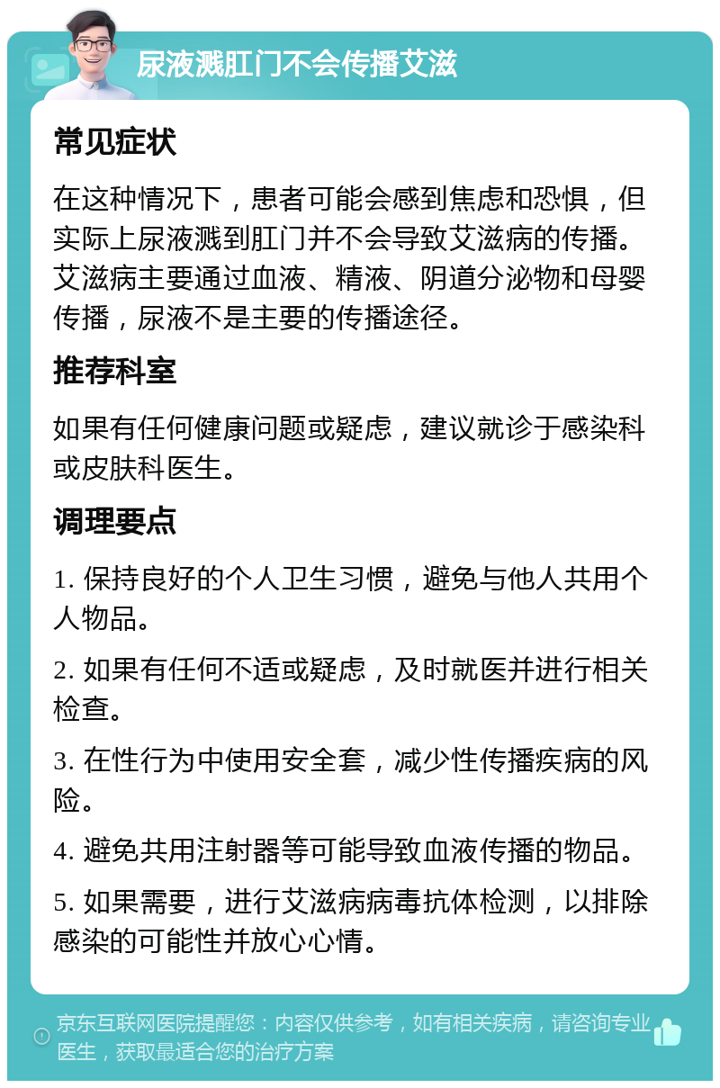 尿液溅肛门不会传播艾滋 常见症状 在这种情况下，患者可能会感到焦虑和恐惧，但实际上尿液溅到肛门并不会导致艾滋病的传播。艾滋病主要通过血液、精液、阴道分泌物和母婴传播，尿液不是主要的传播途径。 推荐科室 如果有任何健康问题或疑虑，建议就诊于感染科或皮肤科医生。 调理要点 1. 保持良好的个人卫生习惯，避免与他人共用个人物品。 2. 如果有任何不适或疑虑，及时就医并进行相关检查。 3. 在性行为中使用安全套，减少性传播疾病的风险。 4. 避免共用注射器等可能导致血液传播的物品。 5. 如果需要，进行艾滋病病毒抗体检测，以排除感染的可能性并放心心情。