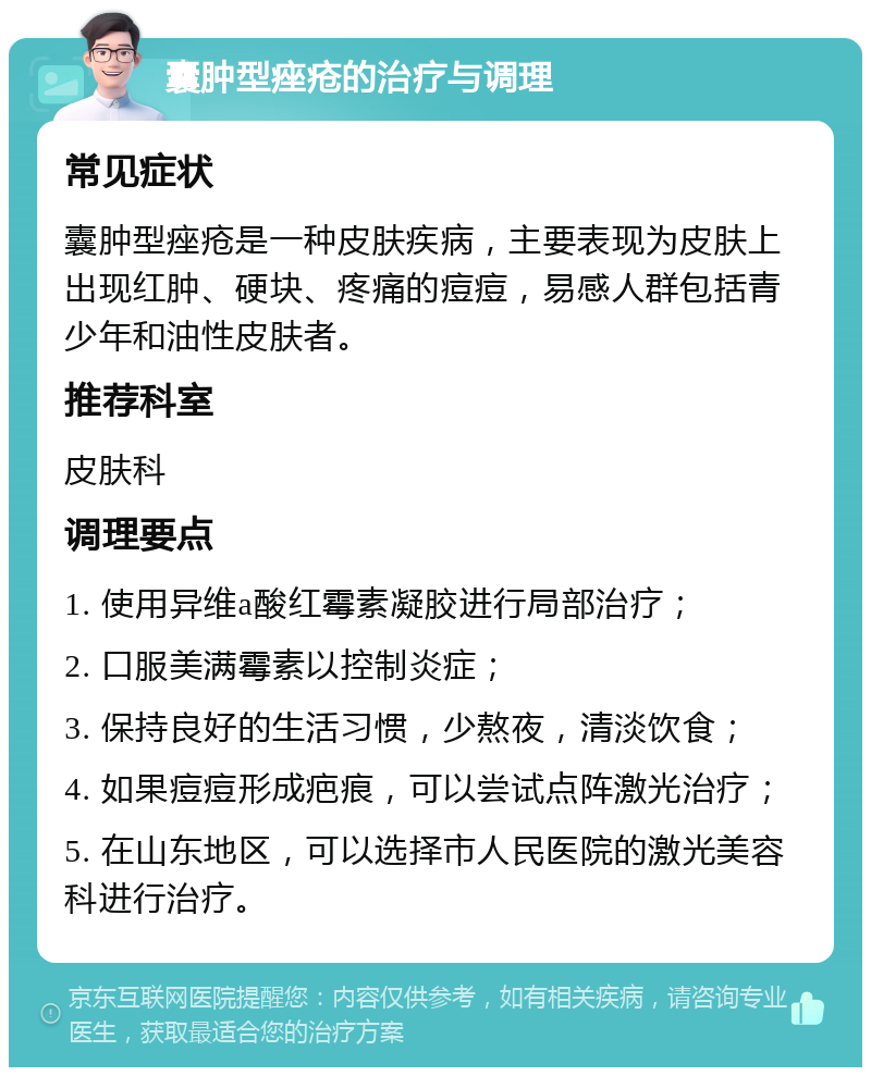 囊肿型痤疮的治疗与调理 常见症状 囊肿型痤疮是一种皮肤疾病，主要表现为皮肤上出现红肿、硬块、疼痛的痘痘，易感人群包括青少年和油性皮肤者。 推荐科室 皮肤科 调理要点 1. 使用异维a酸红霉素凝胶进行局部治疗； 2. 口服美满霉素以控制炎症； 3. 保持良好的生活习惯，少熬夜，清淡饮食； 4. 如果痘痘形成疤痕，可以尝试点阵激光治疗； 5. 在山东地区，可以选择市人民医院的激光美容科进行治疗。