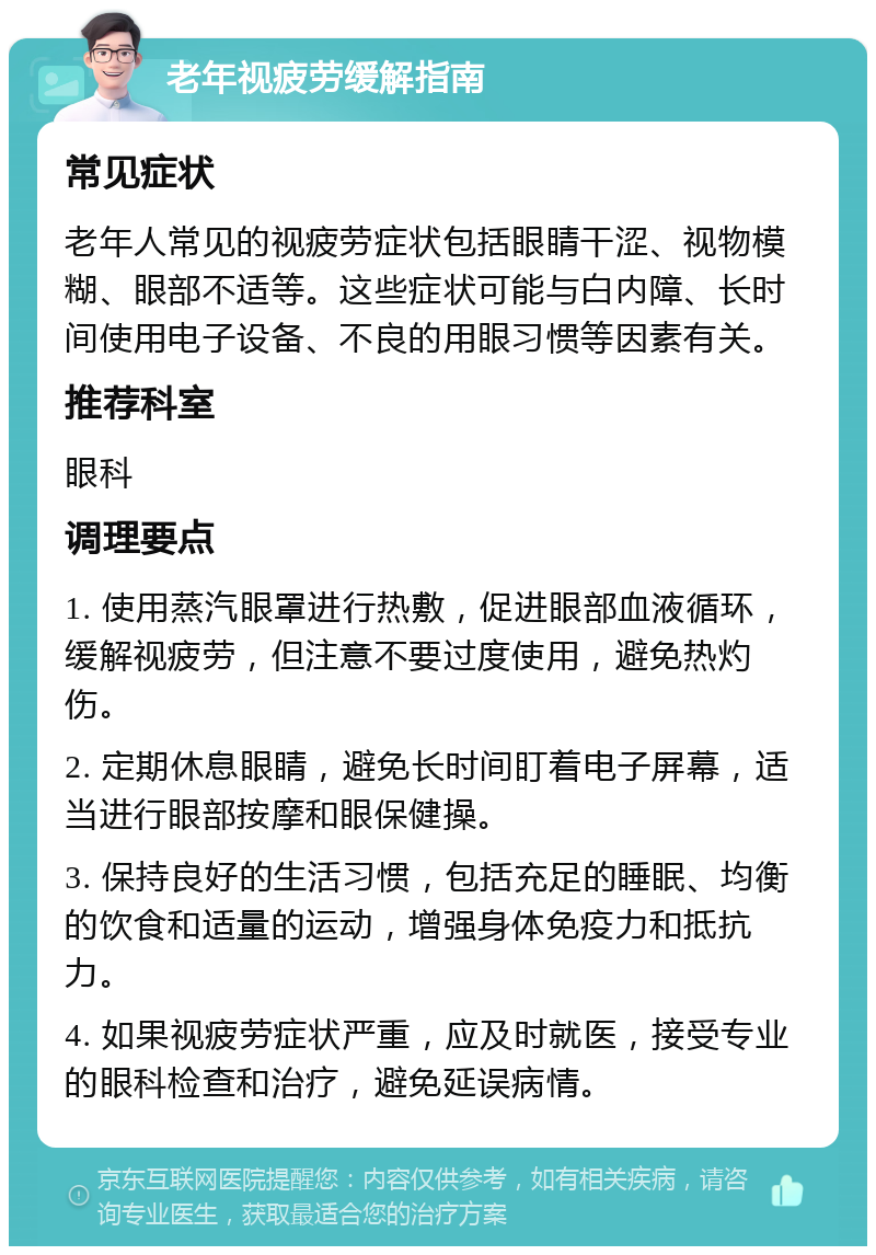 老年视疲劳缓解指南 常见症状 老年人常见的视疲劳症状包括眼睛干涩、视物模糊、眼部不适等。这些症状可能与白内障、长时间使用电子设备、不良的用眼习惯等因素有关。 推荐科室 眼科 调理要点 1. 使用蒸汽眼罩进行热敷，促进眼部血液循环，缓解视疲劳，但注意不要过度使用，避免热灼伤。 2. 定期休息眼睛，避免长时间盯着电子屏幕，适当进行眼部按摩和眼保健操。 3. 保持良好的生活习惯，包括充足的睡眠、均衡的饮食和适量的运动，增强身体免疫力和抵抗力。 4. 如果视疲劳症状严重，应及时就医，接受专业的眼科检查和治疗，避免延误病情。