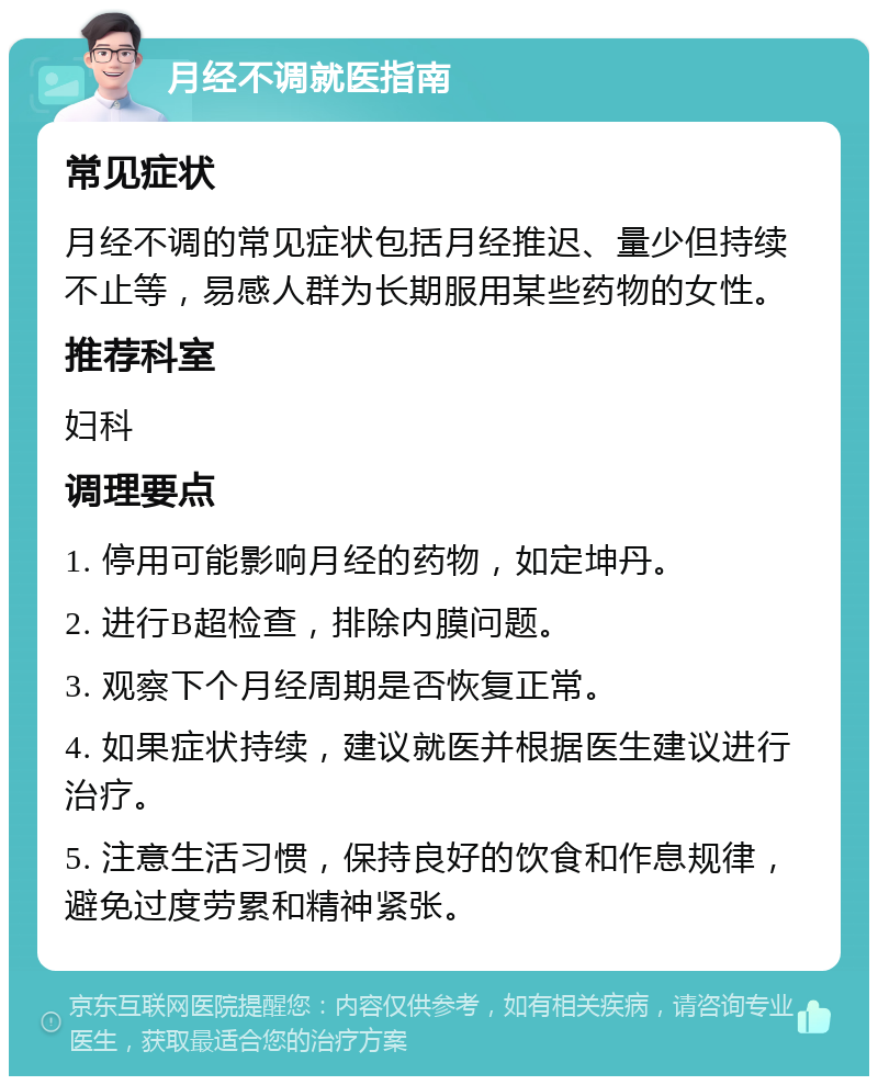 月经不调就医指南 常见症状 月经不调的常见症状包括月经推迟、量少但持续不止等，易感人群为长期服用某些药物的女性。 推荐科室 妇科 调理要点 1. 停用可能影响月经的药物，如定坤丹。 2. 进行B超检查，排除内膜问题。 3. 观察下个月经周期是否恢复正常。 4. 如果症状持续，建议就医并根据医生建议进行治疗。 5. 注意生活习惯，保持良好的饮食和作息规律，避免过度劳累和精神紧张。