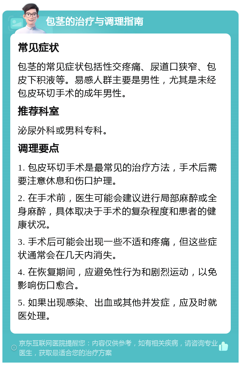 包茎的治疗与调理指南 常见症状 包茎的常见症状包括性交疼痛、尿道口狭窄、包皮下积液等。易感人群主要是男性，尤其是未经包皮环切手术的成年男性。 推荐科室 泌尿外科或男科专科。 调理要点 1. 包皮环切手术是最常见的治疗方法，手术后需要注意休息和伤口护理。 2. 在手术前，医生可能会建议进行局部麻醉或全身麻醉，具体取决于手术的复杂程度和患者的健康状况。 3. 手术后可能会出现一些不适和疼痛，但这些症状通常会在几天内消失。 4. 在恢复期间，应避免性行为和剧烈运动，以免影响伤口愈合。 5. 如果出现感染、出血或其他并发症，应及时就医处理。