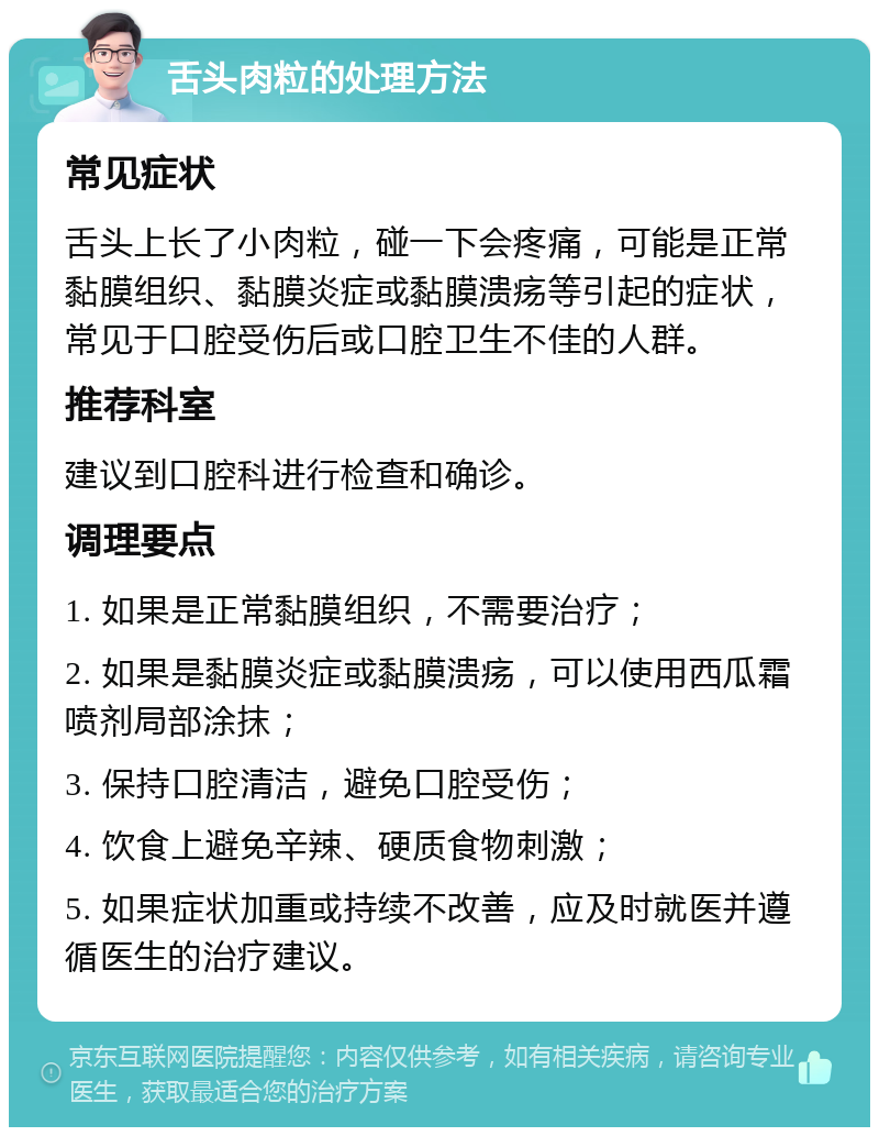 舌头肉粒的处理方法 常见症状 舌头上长了小肉粒，碰一下会疼痛，可能是正常黏膜组织、黏膜炎症或黏膜溃疡等引起的症状，常见于口腔受伤后或口腔卫生不佳的人群。 推荐科室 建议到口腔科进行检查和确诊。 调理要点 1. 如果是正常黏膜组织，不需要治疗； 2. 如果是黏膜炎症或黏膜溃疡，可以使用西瓜霜喷剂局部涂抹； 3. 保持口腔清洁，避免口腔受伤； 4. 饮食上避免辛辣、硬质食物刺激； 5. 如果症状加重或持续不改善，应及时就医并遵循医生的治疗建议。