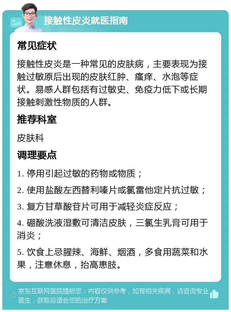 接触性皮炎就医指南 常见症状 接触性皮炎是一种常见的皮肤病，主要表现为接触过敏原后出现的皮肤红肿、瘙痒、水泡等症状。易感人群包括有过敏史、免疫力低下或长期接触刺激性物质的人群。 推荐科室 皮肤科 调理要点 1. 停用引起过敏的药物或物质； 2. 使用盐酸左西替利嗪片或氯雷他定片抗过敏； 3. 复方甘草酸苷片可用于减轻炎症反应； 4. 硼酸洗液湿敷可清洁皮肤，三氯生乳膏可用于消炎； 5. 饮食上忌腥辣、海鲜、烟酒，多食用蔬菜和水果，注意休息，抬高患肢。