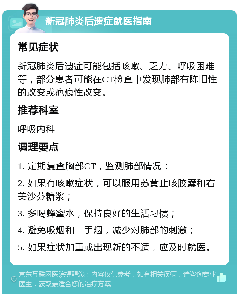 新冠肺炎后遗症就医指南 常见症状 新冠肺炎后遗症可能包括咳嗽、乏力、呼吸困难等，部分患者可能在CT检查中发现肺部有陈旧性的改变或疤痕性改变。 推荐科室 呼吸内科 调理要点 1. 定期复查胸部CT，监测肺部情况； 2. 如果有咳嗽症状，可以服用苏黄止咳胶囊和右美沙芬糖浆； 3. 多喝蜂蜜水，保持良好的生活习惯； 4. 避免吸烟和二手烟，减少对肺部的刺激； 5. 如果症状加重或出现新的不适，应及时就医。