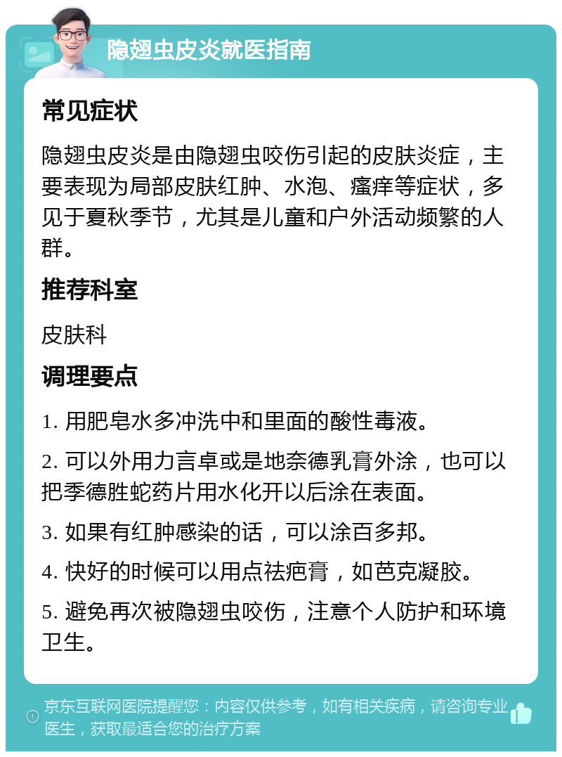 隐翅虫皮炎就医指南 常见症状 隐翅虫皮炎是由隐翅虫咬伤引起的皮肤炎症，主要表现为局部皮肤红肿、水泡、瘙痒等症状，多见于夏秋季节，尤其是儿童和户外活动频繁的人群。 推荐科室 皮肤科 调理要点 1. 用肥皂水多冲洗中和里面的酸性毒液。 2. 可以外用力言卓或是地奈德乳膏外涂，也可以把季德胜蛇药片用水化开以后涂在表面。 3. 如果有红肿感染的话，可以涂百多邦。 4. 快好的时候可以用点祛疤膏，如芭克凝胶。 5. 避免再次被隐翅虫咬伤，注意个人防护和环境卫生。