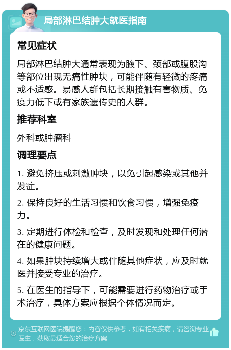 局部淋巴结肿大就医指南 常见症状 局部淋巴结肿大通常表现为腋下、颈部或腹股沟等部位出现无痛性肿块，可能伴随有轻微的疼痛或不适感。易感人群包括长期接触有害物质、免疫力低下或有家族遗传史的人群。 推荐科室 外科或肿瘤科 调理要点 1. 避免挤压或刺激肿块，以免引起感染或其他并发症。 2. 保持良好的生活习惯和饮食习惯，增强免疫力。 3. 定期进行体检和检查，及时发现和处理任何潜在的健康问题。 4. 如果肿块持续增大或伴随其他症状，应及时就医并接受专业的治疗。 5. 在医生的指导下，可能需要进行药物治疗或手术治疗，具体方案应根据个体情况而定。