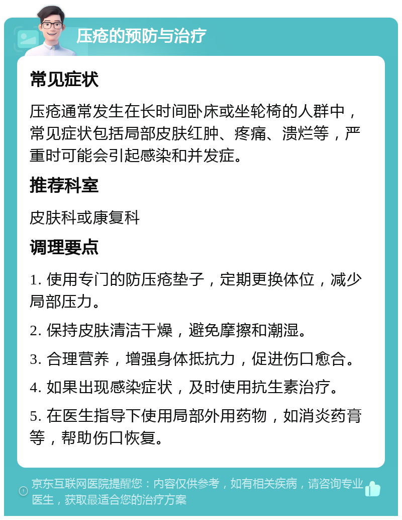 压疮的预防与治疗 常见症状 压疮通常发生在长时间卧床或坐轮椅的人群中，常见症状包括局部皮肤红肿、疼痛、溃烂等，严重时可能会引起感染和并发症。 推荐科室 皮肤科或康复科 调理要点 1. 使用专门的防压疮垫子，定期更换体位，减少局部压力。 2. 保持皮肤清洁干燥，避免摩擦和潮湿。 3. 合理营养，增强身体抵抗力，促进伤口愈合。 4. 如果出现感染症状，及时使用抗生素治疗。 5. 在医生指导下使用局部外用药物，如消炎药膏等，帮助伤口恢复。