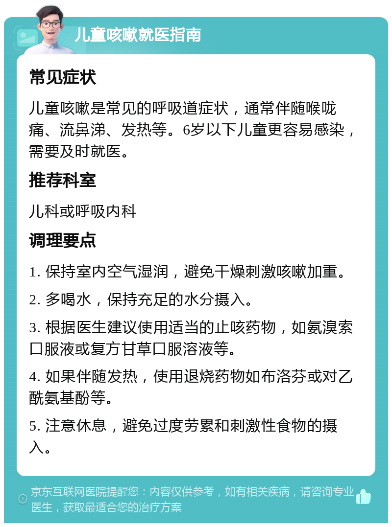 儿童咳嗽就医指南 常见症状 儿童咳嗽是常见的呼吸道症状，通常伴随喉咙痛、流鼻涕、发热等。6岁以下儿童更容易感染，需要及时就医。 推荐科室 儿科或呼吸内科 调理要点 1. 保持室内空气湿润，避免干燥刺激咳嗽加重。 2. 多喝水，保持充足的水分摄入。 3. 根据医生建议使用适当的止咳药物，如氨溴索口服液或复方甘草口服溶液等。 4. 如果伴随发热，使用退烧药物如布洛芬或对乙酰氨基酚等。 5. 注意休息，避免过度劳累和刺激性食物的摄入。