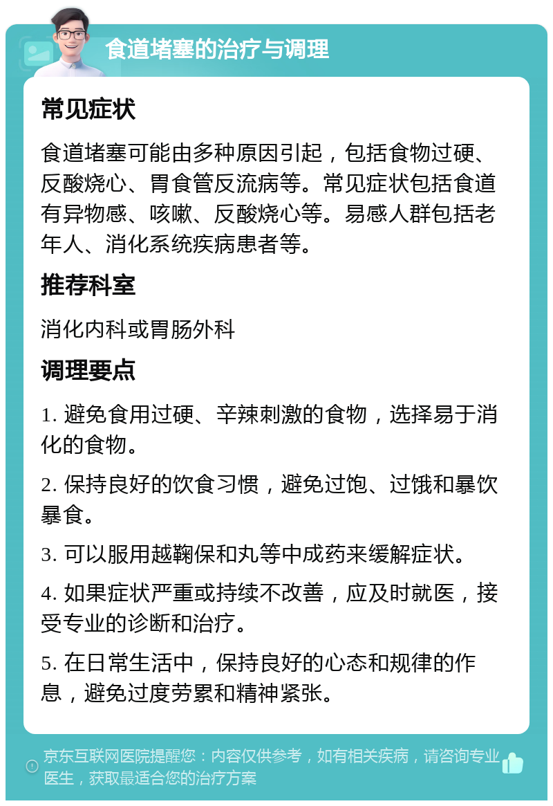 食道堵塞的治疗与调理 常见症状 食道堵塞可能由多种原因引起，包括食物过硬、反酸烧心、胃食管反流病等。常见症状包括食道有异物感、咳嗽、反酸烧心等。易感人群包括老年人、消化系统疾病患者等。 推荐科室 消化内科或胃肠外科 调理要点 1. 避免食用过硬、辛辣刺激的食物，选择易于消化的食物。 2. 保持良好的饮食习惯，避免过饱、过饿和暴饮暴食。 3. 可以服用越鞠保和丸等中成药来缓解症状。 4. 如果症状严重或持续不改善，应及时就医，接受专业的诊断和治疗。 5. 在日常生活中，保持良好的心态和规律的作息，避免过度劳累和精神紧张。