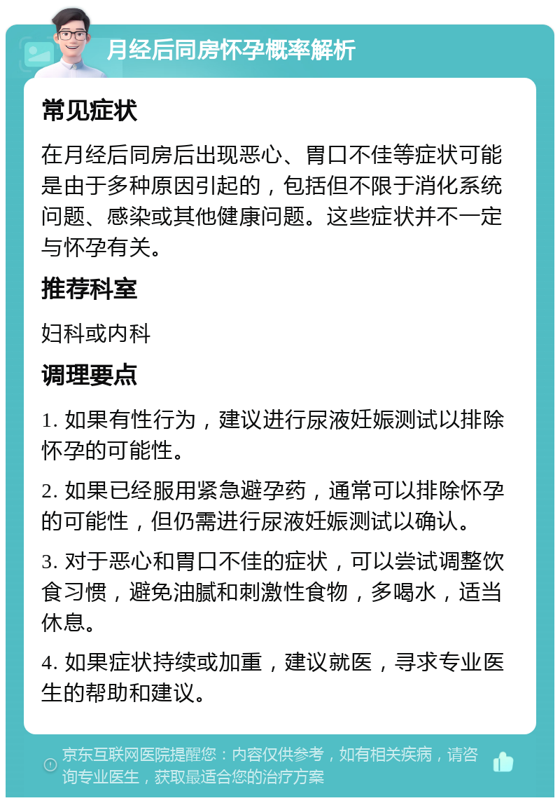 月经后同房怀孕概率解析 常见症状 在月经后同房后出现恶心、胃口不佳等症状可能是由于多种原因引起的，包括但不限于消化系统问题、感染或其他健康问题。这些症状并不一定与怀孕有关。 推荐科室 妇科或内科 调理要点 1. 如果有性行为，建议进行尿液妊娠测试以排除怀孕的可能性。 2. 如果已经服用紧急避孕药，通常可以排除怀孕的可能性，但仍需进行尿液妊娠测试以确认。 3. 对于恶心和胃口不佳的症状，可以尝试调整饮食习惯，避免油腻和刺激性食物，多喝水，适当休息。 4. 如果症状持续或加重，建议就医，寻求专业医生的帮助和建议。