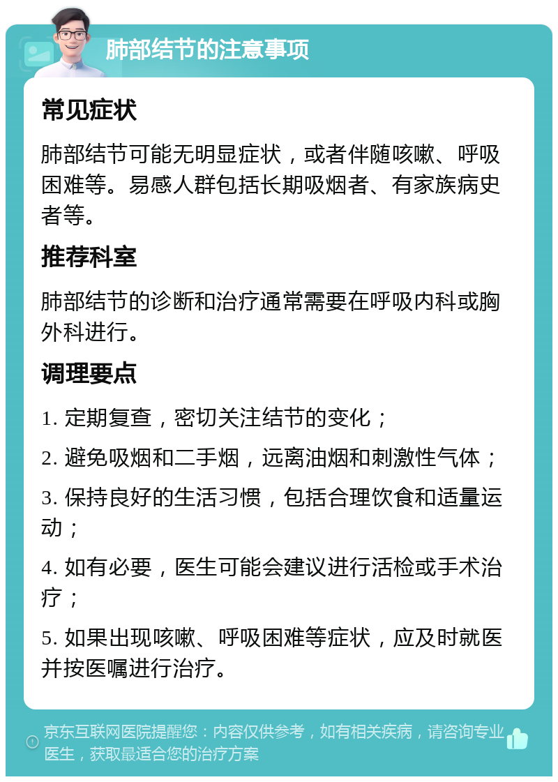 肺部结节的注意事项 常见症状 肺部结节可能无明显症状，或者伴随咳嗽、呼吸困难等。易感人群包括长期吸烟者、有家族病史者等。 推荐科室 肺部结节的诊断和治疗通常需要在呼吸内科或胸外科进行。 调理要点 1. 定期复查，密切关注结节的变化； 2. 避免吸烟和二手烟，远离油烟和刺激性气体； 3. 保持良好的生活习惯，包括合理饮食和适量运动； 4. 如有必要，医生可能会建议进行活检或手术治疗； 5. 如果出现咳嗽、呼吸困难等症状，应及时就医并按医嘱进行治疗。