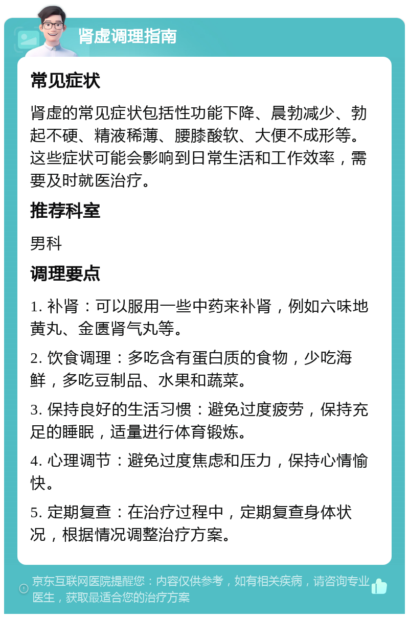 肾虚调理指南 常见症状 肾虚的常见症状包括性功能下降、晨勃减少、勃起不硬、精液稀薄、腰膝酸软、大便不成形等。这些症状可能会影响到日常生活和工作效率，需要及时就医治疗。 推荐科室 男科 调理要点 1. 补肾：可以服用一些中药来补肾，例如六味地黄丸、金匮肾气丸等。 2. 饮食调理：多吃含有蛋白质的食物，少吃海鲜，多吃豆制品、水果和蔬菜。 3. 保持良好的生活习惯：避免过度疲劳，保持充足的睡眠，适量进行体育锻炼。 4. 心理调节：避免过度焦虑和压力，保持心情愉快。 5. 定期复查：在治疗过程中，定期复查身体状况，根据情况调整治疗方案。