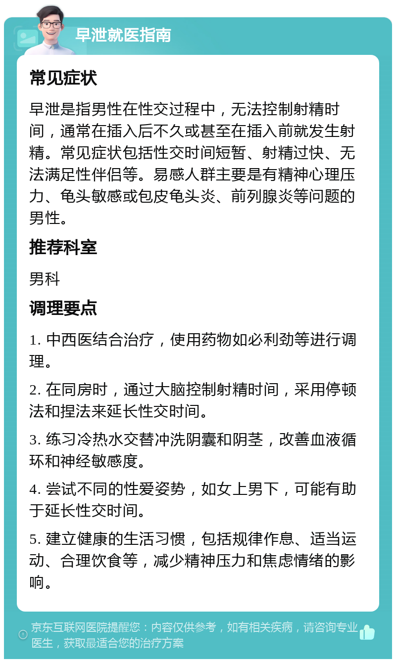 早泄就医指南 常见症状 早泄是指男性在性交过程中，无法控制射精时间，通常在插入后不久或甚至在插入前就发生射精。常见症状包括性交时间短暂、射精过快、无法满足性伴侣等。易感人群主要是有精神心理压力、龟头敏感或包皮龟头炎、前列腺炎等问题的男性。 推荐科室 男科 调理要点 1. 中西医结合治疗，使用药物如必利劲等进行调理。 2. 在同房时，通过大脑控制射精时间，采用停顿法和捏法来延长性交时间。 3. 练习冷热水交替冲洗阴囊和阴茎，改善血液循环和神经敏感度。 4. 尝试不同的性爱姿势，如女上男下，可能有助于延长性交时间。 5. 建立健康的生活习惯，包括规律作息、适当运动、合理饮食等，减少精神压力和焦虑情绪的影响。