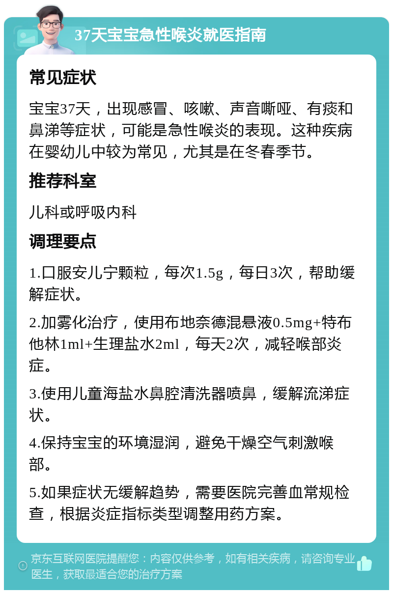 37天宝宝急性喉炎就医指南 常见症状 宝宝37天，出现感冒、咳嗽、声音嘶哑、有痰和鼻涕等症状，可能是急性喉炎的表现。这种疾病在婴幼儿中较为常见，尤其是在冬春季节。 推荐科室 儿科或呼吸内科 调理要点 1.口服安儿宁颗粒，每次1.5g，每日3次，帮助缓解症状。 2.加雾化治疗，使用布地奈德混悬液0.5mg+特布他林1ml+生理盐水2ml，每天2次，减轻喉部炎症。 3.使用儿童海盐水鼻腔清洗器喷鼻，缓解流涕症状。 4.保持宝宝的环境湿润，避免干燥空气刺激喉部。 5.如果症状无缓解趋势，需要医院完善血常规检查，根据炎症指标类型调整用药方案。