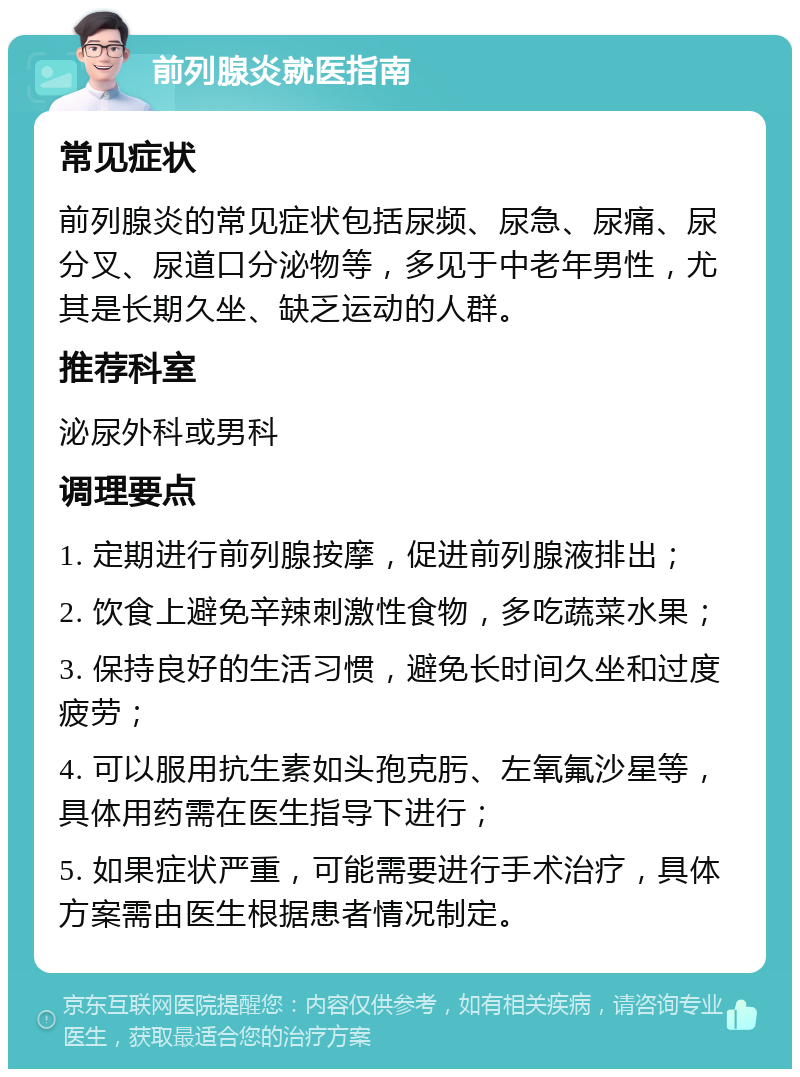 前列腺炎就医指南 常见症状 前列腺炎的常见症状包括尿频、尿急、尿痛、尿分叉、尿道口分泌物等，多见于中老年男性，尤其是长期久坐、缺乏运动的人群。 推荐科室 泌尿外科或男科 调理要点 1. 定期进行前列腺按摩，促进前列腺液排出； 2. 饮食上避免辛辣刺激性食物，多吃蔬菜水果； 3. 保持良好的生活习惯，避免长时间久坐和过度疲劳； 4. 可以服用抗生素如头孢克肟、左氧氟沙星等，具体用药需在医生指导下进行； 5. 如果症状严重，可能需要进行手术治疗，具体方案需由医生根据患者情况制定。