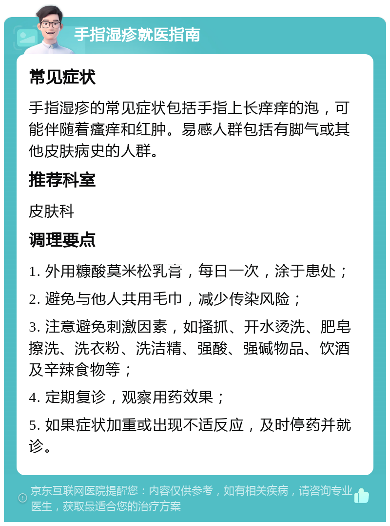 手指湿疹就医指南 常见症状 手指湿疹的常见症状包括手指上长痒痒的泡，可能伴随着瘙痒和红肿。易感人群包括有脚气或其他皮肤病史的人群。 推荐科室 皮肤科 调理要点 1. 外用糠酸莫米松乳膏，每日一次，涂于患处； 2. 避免与他人共用毛巾，减少传染风险； 3. 注意避免刺激因素，如搔抓、开水烫洗、肥皂擦洗、洗衣粉、洗洁精、强酸、强碱物品、饮酒及辛辣食物等； 4. 定期复诊，观察用药效果； 5. 如果症状加重或出现不适反应，及时停药并就诊。