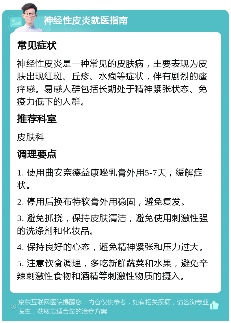 神经性皮炎就医指南 常见症状 神经性皮炎是一种常见的皮肤病，主要表现为皮肤出现红斑、丘疹、水疱等症状，伴有剧烈的瘙痒感。易感人群包括长期处于精神紧张状态、免疫力低下的人群。 推荐科室 皮肤科 调理要点 1. 使用曲安奈德益康唑乳膏外用5-7天，缓解症状。 2. 停用后换布特软膏外用稳固，避免复发。 3. 避免抓挠，保持皮肤清洁，避免使用刺激性强的洗涤剂和化妆品。 4. 保持良好的心态，避免精神紧张和压力过大。 5. 注意饮食调理，多吃新鲜蔬菜和水果，避免辛辣刺激性食物和酒精等刺激性物质的摄入。