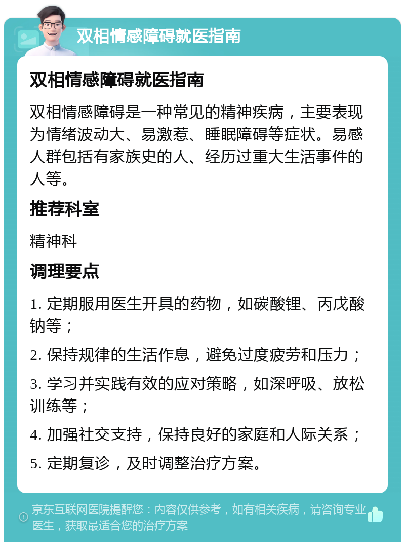 双相情感障碍就医指南 双相情感障碍就医指南 双相情感障碍是一种常见的精神疾病，主要表现为情绪波动大、易激惹、睡眠障碍等症状。易感人群包括有家族史的人、经历过重大生活事件的人等。 推荐科室 精神科 调理要点 1. 定期服用医生开具的药物，如碳酸锂、丙戊酸钠等； 2. 保持规律的生活作息，避免过度疲劳和压力； 3. 学习并实践有效的应对策略，如深呼吸、放松训练等； 4. 加强社交支持，保持良好的家庭和人际关系； 5. 定期复诊，及时调整治疗方案。