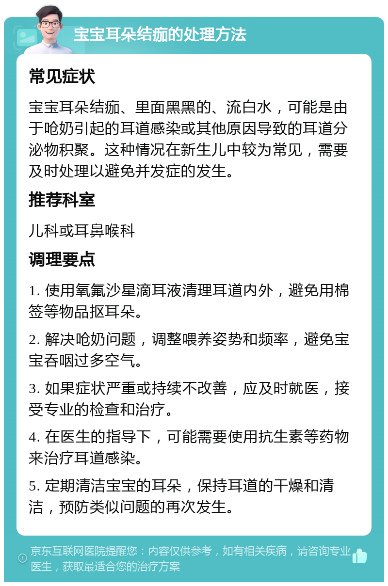 宝宝耳朵结痂的处理方法 常见症状 宝宝耳朵结痂、里面黑黑的、流白水，可能是由于呛奶引起的耳道感染或其他原因导致的耳道分泌物积聚。这种情况在新生儿中较为常见，需要及时处理以避免并发症的发生。 推荐科室 儿科或耳鼻喉科 调理要点 1. 使用氧氟沙星滴耳液清理耳道内外，避免用棉签等物品抠耳朵。 2. 解决呛奶问题，调整喂养姿势和频率，避免宝宝吞咽过多空气。 3. 如果症状严重或持续不改善，应及时就医，接受专业的检查和治疗。 4. 在医生的指导下，可能需要使用抗生素等药物来治疗耳道感染。 5. 定期清洁宝宝的耳朵，保持耳道的干燥和清洁，预防类似问题的再次发生。