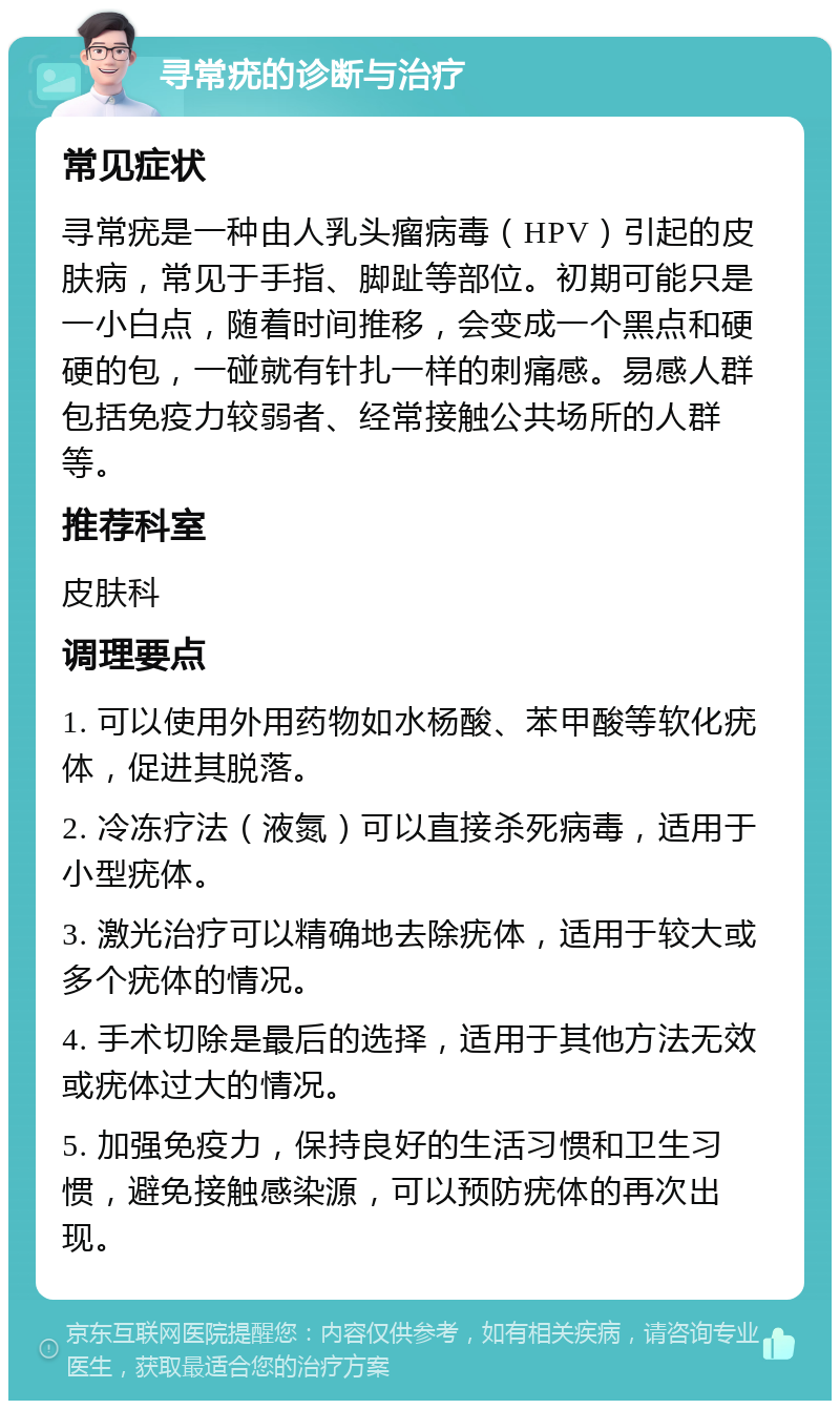 寻常疣的诊断与治疗 常见症状 寻常疣是一种由人乳头瘤病毒（HPV）引起的皮肤病，常见于手指、脚趾等部位。初期可能只是一小白点，随着时间推移，会变成一个黑点和硬硬的包，一碰就有针扎一样的刺痛感。易感人群包括免疫力较弱者、经常接触公共场所的人群等。 推荐科室 皮肤科 调理要点 1. 可以使用外用药物如水杨酸、苯甲酸等软化疣体，促进其脱落。 2. 冷冻疗法（液氮）可以直接杀死病毒，适用于小型疣体。 3. 激光治疗可以精确地去除疣体，适用于较大或多个疣体的情况。 4. 手术切除是最后的选择，适用于其他方法无效或疣体过大的情况。 5. 加强免疫力，保持良好的生活习惯和卫生习惯，避免接触感染源，可以预防疣体的再次出现。