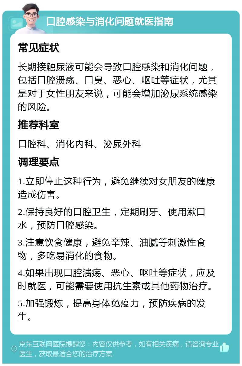 口腔感染与消化问题就医指南 常见症状 长期接触尿液可能会导致口腔感染和消化问题，包括口腔溃疡、口臭、恶心、呕吐等症状，尤其是对于女性朋友来说，可能会增加泌尿系统感染的风险。 推荐科室 口腔科、消化内科、泌尿外科 调理要点 1.立即停止这种行为，避免继续对女朋友的健康造成伤害。 2.保持良好的口腔卫生，定期刷牙、使用漱口水，预防口腔感染。 3.注意饮食健康，避免辛辣、油腻等刺激性食物，多吃易消化的食物。 4.如果出现口腔溃疡、恶心、呕吐等症状，应及时就医，可能需要使用抗生素或其他药物治疗。 5.加强锻炼，提高身体免疫力，预防疾病的发生。