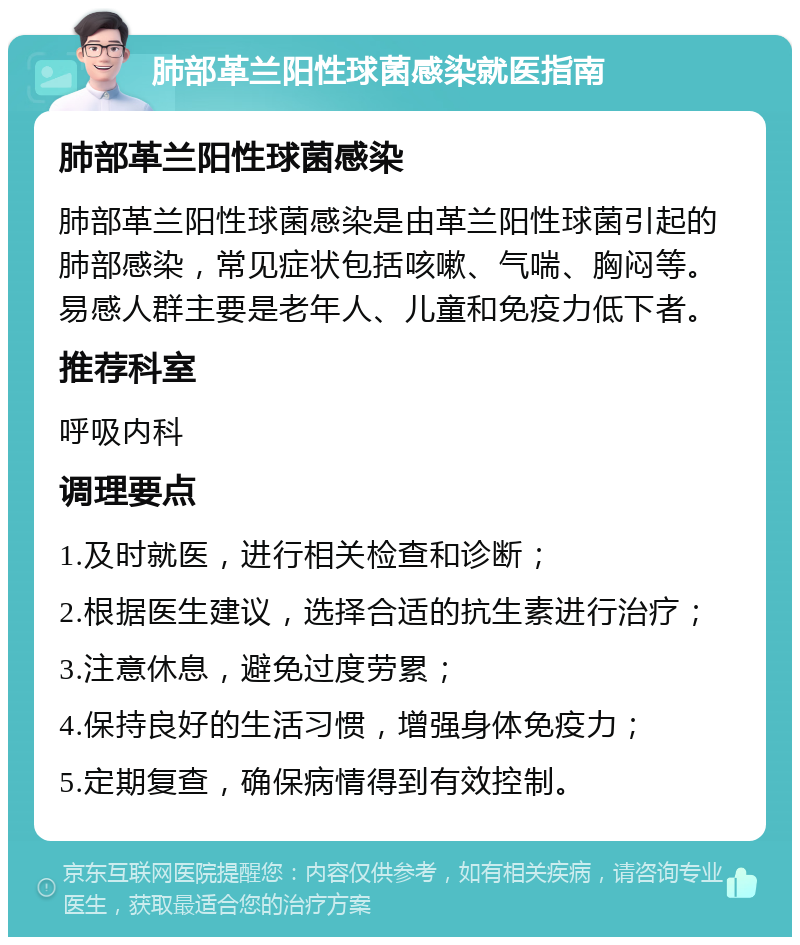 肺部革兰阳性球菌感染就医指南 肺部革兰阳性球菌感染 肺部革兰阳性球菌感染是由革兰阳性球菌引起的肺部感染，常见症状包括咳嗽、气喘、胸闷等。易感人群主要是老年人、儿童和免疫力低下者。 推荐科室 呼吸内科 调理要点 1.及时就医，进行相关检查和诊断； 2.根据医生建议，选择合适的抗生素进行治疗； 3.注意休息，避免过度劳累； 4.保持良好的生活习惯，增强身体免疫力； 5.定期复查，确保病情得到有效控制。