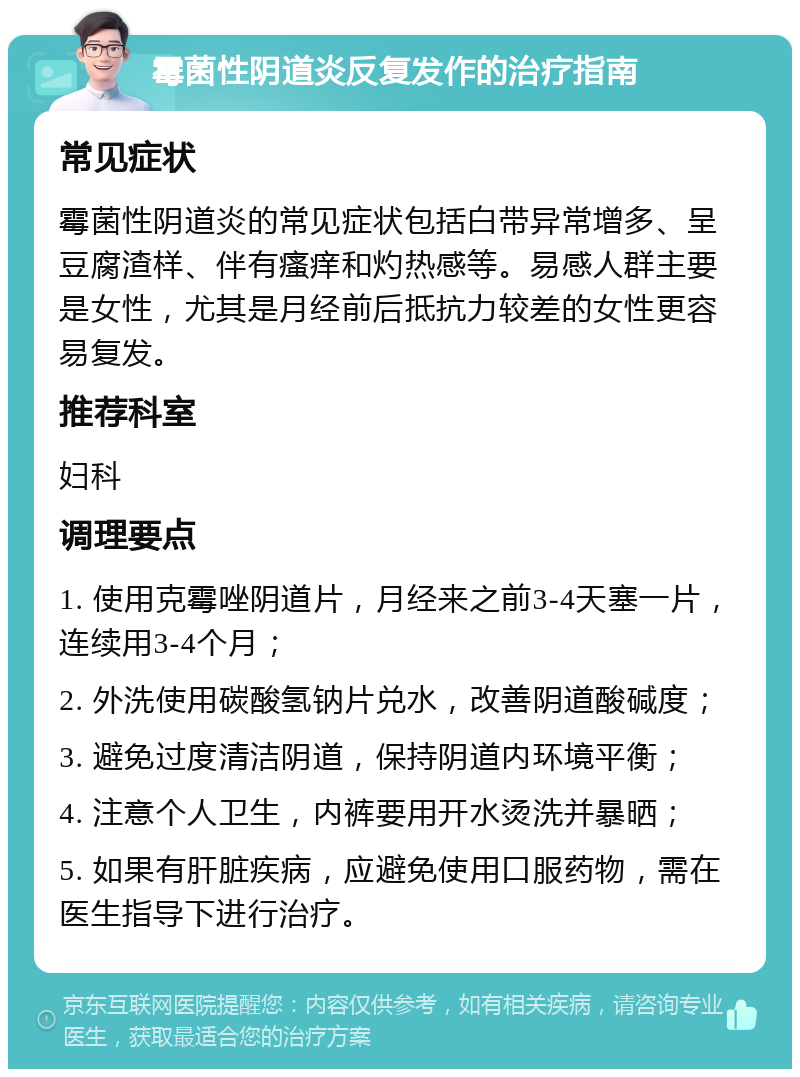 霉菌性阴道炎反复发作的治疗指南 常见症状 霉菌性阴道炎的常见症状包括白带异常增多、呈豆腐渣样、伴有瘙痒和灼热感等。易感人群主要是女性，尤其是月经前后抵抗力较差的女性更容易复发。 推荐科室 妇科 调理要点 1. 使用克霉唑阴道片，月经来之前3-4天塞一片，连续用3-4个月； 2. 外洗使用碳酸氢钠片兑水，改善阴道酸碱度； 3. 避免过度清洁阴道，保持阴道内环境平衡； 4. 注意个人卫生，内裤要用开水烫洗并暴晒； 5. 如果有肝脏疾病，应避免使用口服药物，需在医生指导下进行治疗。