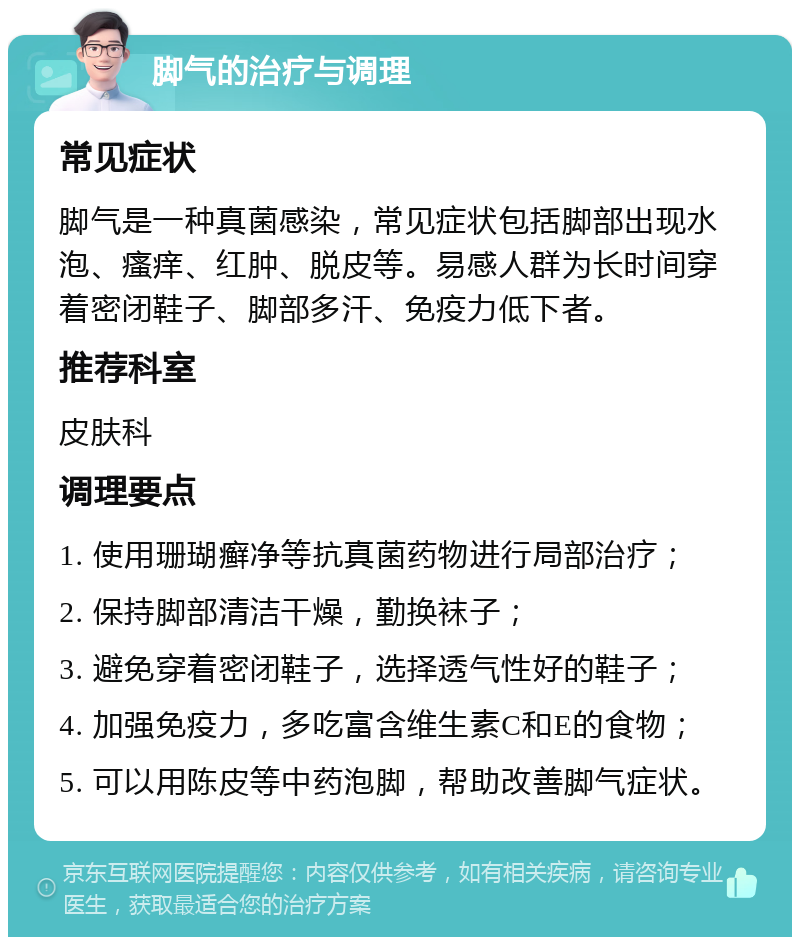 脚气的治疗与调理 常见症状 脚气是一种真菌感染，常见症状包括脚部出现水泡、瘙痒、红肿、脱皮等。易感人群为长时间穿着密闭鞋子、脚部多汗、免疫力低下者。 推荐科室 皮肤科 调理要点 1. 使用珊瑚癣净等抗真菌药物进行局部治疗； 2. 保持脚部清洁干燥，勤换袜子； 3. 避免穿着密闭鞋子，选择透气性好的鞋子； 4. 加强免疫力，多吃富含维生素C和E的食物； 5. 可以用陈皮等中药泡脚，帮助改善脚气症状。