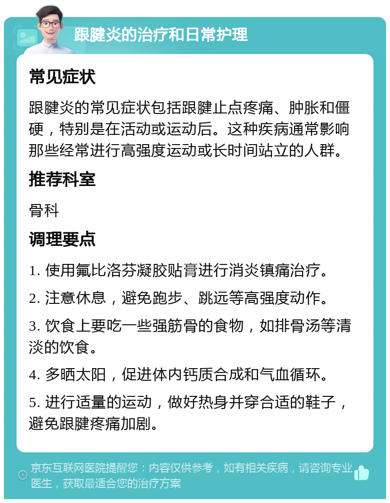 跟腱炎的治疗和日常护理 常见症状 跟腱炎的常见症状包括跟腱止点疼痛、肿胀和僵硬，特别是在活动或运动后。这种疾病通常影响那些经常进行高强度运动或长时间站立的人群。 推荐科室 骨科 调理要点 1. 使用氟比洛芬凝胶贴膏进行消炎镇痛治疗。 2. 注意休息，避免跑步、跳远等高强度动作。 3. 饮食上要吃一些强筋骨的食物，如排骨汤等清淡的饮食。 4. 多晒太阳，促进体内钙质合成和气血循环。 5. 进行适量的运动，做好热身并穿合适的鞋子，避免跟腱疼痛加剧。