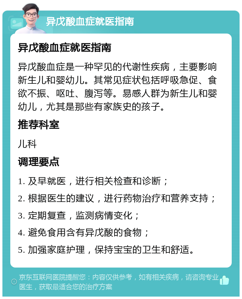 异戊酸血症就医指南 异戊酸血症就医指南 异戊酸血症是一种罕见的代谢性疾病，主要影响新生儿和婴幼儿。其常见症状包括呼吸急促、食欲不振、呕吐、腹泻等。易感人群为新生儿和婴幼儿，尤其是那些有家族史的孩子。 推荐科室 儿科 调理要点 1. 及早就医，进行相关检查和诊断； 2. 根据医生的建议，进行药物治疗和营养支持； 3. 定期复查，监测病情变化； 4. 避免食用含有异戊酸的食物； 5. 加强家庭护理，保持宝宝的卫生和舒适。