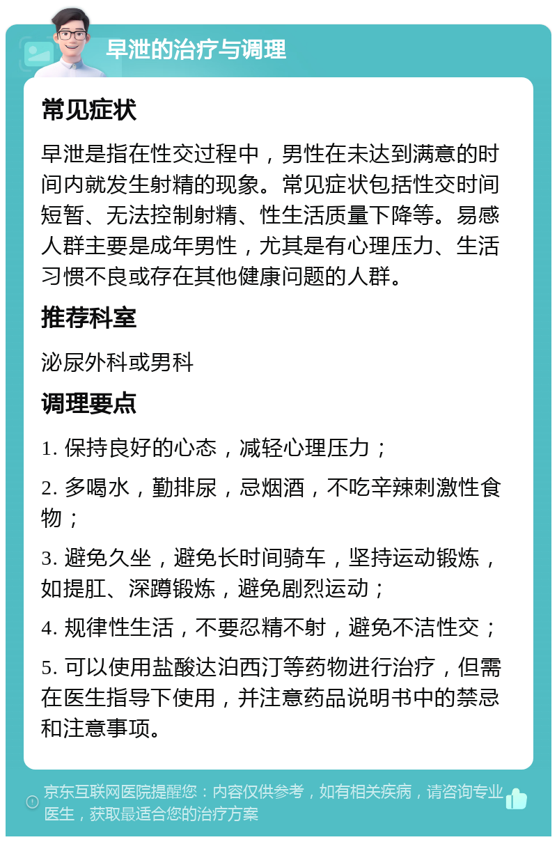 早泄的治疗与调理 常见症状 早泄是指在性交过程中，男性在未达到满意的时间内就发生射精的现象。常见症状包括性交时间短暂、无法控制射精、性生活质量下降等。易感人群主要是成年男性，尤其是有心理压力、生活习惯不良或存在其他健康问题的人群。 推荐科室 泌尿外科或男科 调理要点 1. 保持良好的心态，减轻心理压力； 2. 多喝水，勤排尿，忌烟酒，不吃辛辣刺激性食物； 3. 避免久坐，避免长时间骑车，坚持运动锻炼，如提肛、深蹲锻炼，避免剧烈运动； 4. 规律性生活，不要忍精不射，避免不洁性交； 5. 可以使用盐酸达泊西汀等药物进行治疗，但需在医生指导下使用，并注意药品说明书中的禁忌和注意事项。