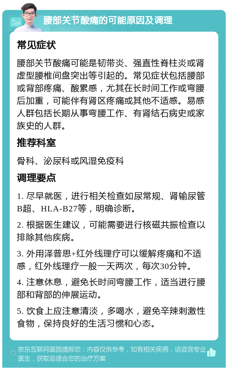 腰部关节酸痛的可能原因及调理 常见症状 腰部关节酸痛可能是韧带炎、强直性脊柱炎或肾虚型腰椎间盘突出等引起的。常见症状包括腰部或背部疼痛、酸累感，尤其在长时间工作或弯腰后加重，可能伴有肾区疼痛或其他不适感。易感人群包括长期从事弯腰工作、有肾结石病史或家族史的人群。 推荐科室 骨科、泌尿科或风湿免疫科 调理要点 1. 尽早就医，进行相关检查如尿常规、肾输尿管B超、HLA-B27等，明确诊断。 2. 根据医生建议，可能需要进行核磁共振检查以排除其他疾病。 3. 外用泽普思+红外线理疗可以缓解疼痛和不适感，红外线理疗一般一天两次，每次30分钟。 4. 注意休息，避免长时间弯腰工作，适当进行腰部和背部的伸展运动。 5. 饮食上应注意清淡，多喝水，避免辛辣刺激性食物，保持良好的生活习惯和心态。