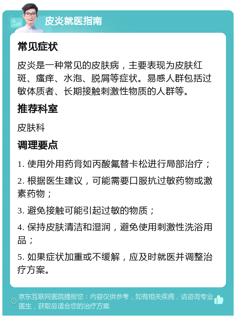 皮炎就医指南 常见症状 皮炎是一种常见的皮肤病，主要表现为皮肤红斑、瘙痒、水泡、脱屑等症状。易感人群包括过敏体质者、长期接触刺激性物质的人群等。 推荐科室 皮肤科 调理要点 1. 使用外用药膏如丙酸氟替卡松进行局部治疗； 2. 根据医生建议，可能需要口服抗过敏药物或激素药物； 3. 避免接触可能引起过敏的物质； 4. 保持皮肤清洁和湿润，避免使用刺激性洗浴用品； 5. 如果症状加重或不缓解，应及时就医并调整治疗方案。