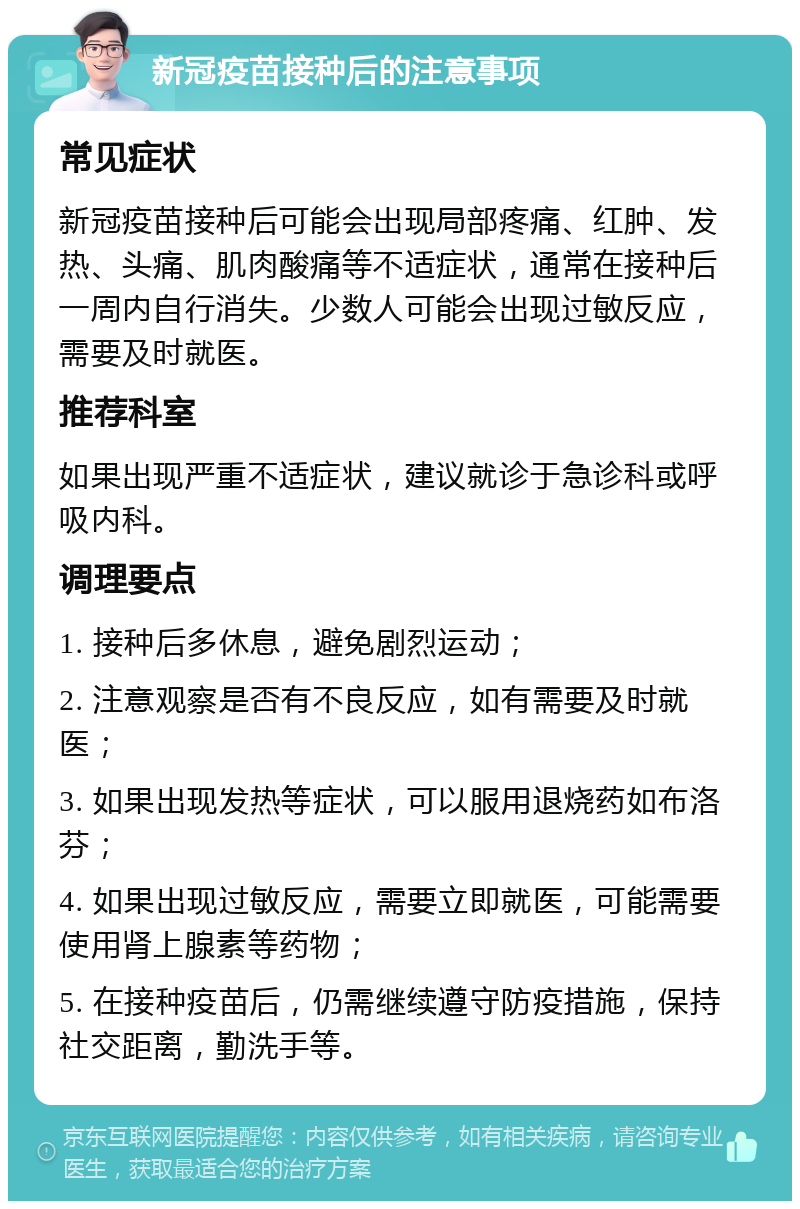 新冠疫苗接种后的注意事项 常见症状 新冠疫苗接种后可能会出现局部疼痛、红肿、发热、头痛、肌肉酸痛等不适症状，通常在接种后一周内自行消失。少数人可能会出现过敏反应，需要及时就医。 推荐科室 如果出现严重不适症状，建议就诊于急诊科或呼吸内科。 调理要点 1. 接种后多休息，避免剧烈运动； 2. 注意观察是否有不良反应，如有需要及时就医； 3. 如果出现发热等症状，可以服用退烧药如布洛芬； 4. 如果出现过敏反应，需要立即就医，可能需要使用肾上腺素等药物； 5. 在接种疫苗后，仍需继续遵守防疫措施，保持社交距离，勤洗手等。