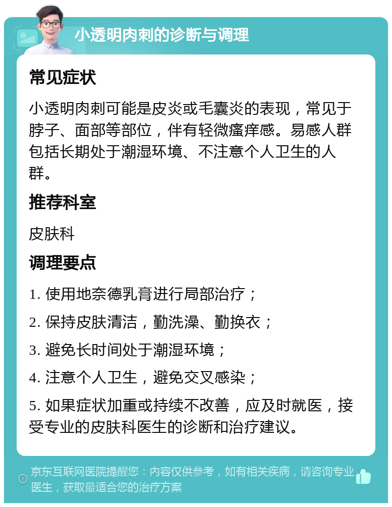 小透明肉刺的诊断与调理 常见症状 小透明肉刺可能是皮炎或毛囊炎的表现，常见于脖子、面部等部位，伴有轻微瘙痒感。易感人群包括长期处于潮湿环境、不注意个人卫生的人群。 推荐科室 皮肤科 调理要点 1. 使用地奈德乳膏进行局部治疗； 2. 保持皮肤清洁，勤洗澡、勤换衣； 3. 避免长时间处于潮湿环境； 4. 注意个人卫生，避免交叉感染； 5. 如果症状加重或持续不改善，应及时就医，接受专业的皮肤科医生的诊断和治疗建议。