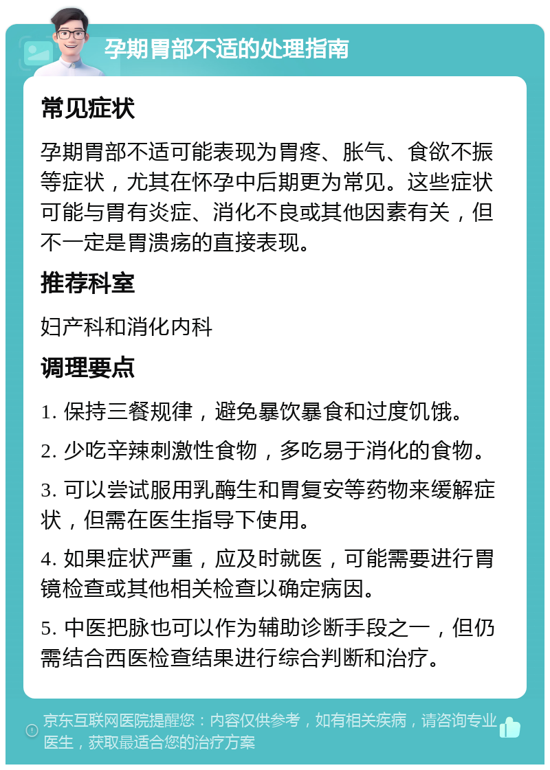 孕期胃部不适的处理指南 常见症状 孕期胃部不适可能表现为胃疼、胀气、食欲不振等症状，尤其在怀孕中后期更为常见。这些症状可能与胃有炎症、消化不良或其他因素有关，但不一定是胃溃疡的直接表现。 推荐科室 妇产科和消化内科 调理要点 1. 保持三餐规律，避免暴饮暴食和过度饥饿。 2. 少吃辛辣刺激性食物，多吃易于消化的食物。 3. 可以尝试服用乳酶生和胃复安等药物来缓解症状，但需在医生指导下使用。 4. 如果症状严重，应及时就医，可能需要进行胃镜检查或其他相关检查以确定病因。 5. 中医把脉也可以作为辅助诊断手段之一，但仍需结合西医检查结果进行综合判断和治疗。